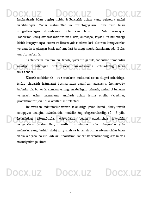 kuchaytirish   bilan   bog'liq   holda,   tadbirkorlik   uchun   yangi   iqtisodiy   muhit
yaratilmoqda.   Yangi   mahsulotlar   va   texnologiyalarni   joriy   etish   bilan
shug'ullanadigan   ilmiy-texnik   ishlanmalar   bozori     o'sib   bormoqda.
Tadbirkorlikning   axborot   infratuzilmasi   rivojlanmoqda,   foydali   ma'lumotlarga
kirish kengaymoqda, patent va litsenziyalash xizmatlari, elektron kompyuterlar
yordamida   to'plangan   bank   ma'lumotlari   tarmog'i   mustahkamlanmoqda.   Bular
esa o’z navbatida  
Tadbirkorlik   ma'lum   bir   tarkib,   yo'naltirilganlik,   tadbirkor   tomonidan
amalga   oshiriladigan   protseduralar   harakatlarining   ketma-ketligi   bilan
tavsiflanadi. 
Klassik   tadbirkorlik   -   bu   resurslarni   maksimal   rentabelligini   oshirishga,
ishlab   chiqarish   hajmlarini   boshqarishga   qaratilgan   an'anaviy,   konservativ
tadbirkorlik, bu yerda kompaniyaning rentabelligini oshirish, mahsulot turlarini
yangilash   uchun   zaxiralarini   aniqlash   uchun   tashqi   omillar   (kreditlar,
protektsionizm) va ichki omillar ishtirok etadi.  
Innovatsion   tadbirkorlik   zamon   talablariga   javob   beradi,   ilmiy-texnik
taraqqiyot   tezligini   tezlashtirish;   modellarning   o'zgaruvchanligi   (2   -   3   yil);
kelajakdagi   iste'molchilar   ehtiyojlarini   bugun   qondirishga   tayyorlik;
yangiliklarni   (mahsulotlar,   xizmatlar,   texnologiya,   ishlab   chiqarishni   yoki
mehnatni yangi tashkil etish) joriy etish va tarqatish uchun iste'molchilar bilan
yaqin   aloqada   bo'lish   kabilar   innovatsion   sanoat   korxonalarining   o’ziga   xos
xususiyatlariga kiradi.  
 
41 