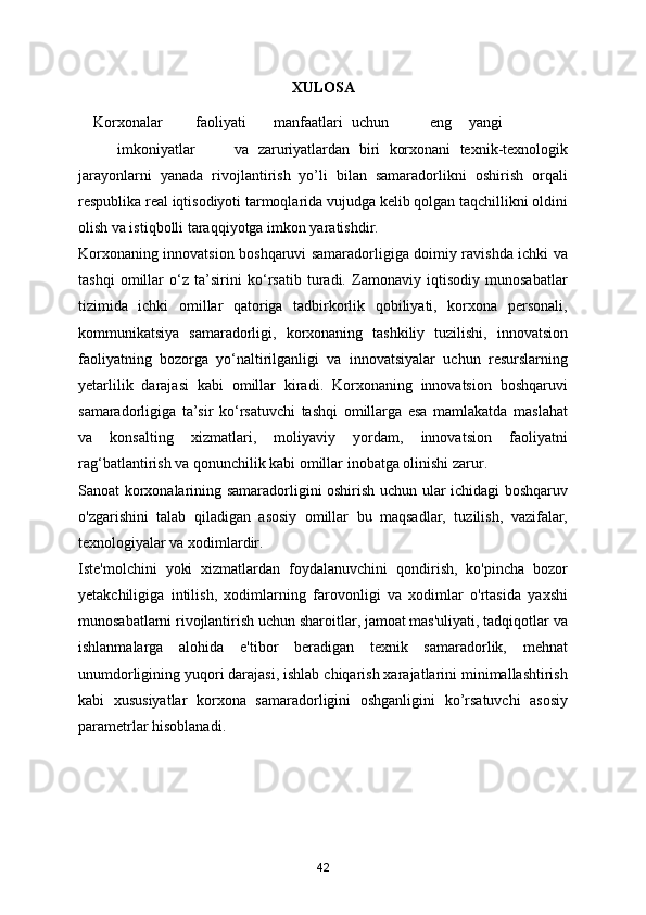 XULOSA
    Korxonalar  faoliyati  manfaatlari  uchun  eng  yangi  
imkoniyatlar  va   zaruriyatlardan   biri   korxonani   texnik-texnologik
jarayonlarni   yanada   rivojlantirish   yo’li   bilan   samaradorlikni   oshirish   orqali
respublika real iqtisodiyoti tarmoqlarida vujudga kelib qolgan taqchillikni oldini
olish va istiqbolli taraqqiyotga imkon yaratishdir. 
Korxonaning innovatsion boshqaruvi samaradorligiga doimiy ravishda ichki va
tashqi   omillar   o‘z   ta’sirini   ko‘rsatib   turadi.   Zamonaviy   iqtisodiy   munosabatlar
tizimida   ichki   omillar   qatoriga   tadbirkorlik   qobiliyati,   korxona   personali,
kommunikatsiya   samaradorligi,   korxonaning   tashkiliy   tuzilishi,   innovatsion
faoliyatning   bozorga   yo‘naltirilganligi   va   innovatsiyalar   uchun   resurslarning
yetarlilik   darajasi   kabi   omillar   kiradi.   Korxonaning   innovatsion   boshqaruvi
samaradorligiga   ta’sir   ko‘rsatuvchi   tashqi   omillarga   esa   mamlakatda   maslahat
va   konsalting   xizmatlari,   moliyaviy   yordam,   innovatsion   faoliyatni
rag‘batlantirish va qonunchilik kabi omillar inobatga olinishi zarur. 
Sanoat korxonalarining samaradorligini oshirish uchun ular ichidagi boshqaruv
o'zgarishini   talab   qiladigan   asosiy   omillar   bu   maqsadlar,   tuzilish,   vazifalar,
texnologiyalar va xodimlardir.  
Iste'molchini   yoki   xizmatlardan   foydalanuvchini   qondirish,   ko'pincha   bozor
yetakchiligiga   intilish,   xodimlarning   farovonligi   va   xodimlar   o'rtasida   yaxshi
munosabatlarni rivojlantirish uchun sharoitlar, jamoat mas'uliyati, tadqiqotlar va
ishlanmalarga   alohida   e'tibor   beradigan   texnik   samaradorlik,   mehnat
unumdorligining yuqori darajasi, ishlab chiqarish xarajatlarini minimallashtirish
kabi   xususiyatlar   korxona   samaradorligini   oshganligini   ko’rsatuvchi   asosiy
parametrlar hisoblanadi.  
42 