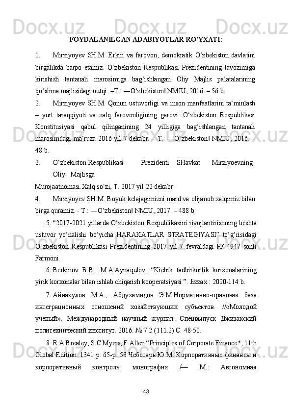 FOYDALANILGAN ADABIYOTLAR RO'YXATI:
1. Mirziyoyev   SH.M.   Erkin   va   farovon,   demokratik   O‘zbekiston   davlatini
birgalikda   barpo   etamiz.   O‘zbekiston   Respublikasi   Prezidentining   lavozimiga
kirishish   tantanali   marosimiga   bag‘ishlangan   Oliy   Majlis   palatalarining
qo‘shma majlisidagi nutqi. –T.: ―O‘zbekiston  NMIU, 2016. – 56 b. ‖
2. Mirziyoyev SH.M. Qonun ustuvorligi va inson manfaatlarini  ta‘minlash
–   yurt   taraqqiyoti   va   xalq   farovonligining   garovi.   O‘zbekiston   Respublikasi
Konstitusiyasi   qabul   qilinganining   24   yilligiga   bag‘ishlangan   tantanali
marosimdagi ma‘ruza 2016 yil 7 dekabr. – T.: ―O‘zbekiston  NMIU, 2016. –	
‖
48 b. 
3. O‘zbekiston  Respublikasi  Prezidenti  SHavkat  Mirziyoevning  
Oliy  Majlisga 
Murojaatnomasi.Xalq so‘zi, T. 2017 yil 22 dekabr 
4. Mirziyoyev SH.M. Buyuk kelajagimizni mard va olijanob xalqimiz bilan
birga quramiz. - T.: ―O‘zbekiston  NMIU, 2017. – 488 b. 	
‖
5. “2017-2021 yillarda O‘zbekiston Respublikasini rivojlantirishning beshta
ustuvor   yo‘nalishi   bo‘yicha   HARAKATLAR   STRATEGIYASI”   to‘g‘risidagi
O‘zbekiston   Respublikasi   Prezidentining   2017   yil   7   fevraldagi   PF-4947   sonli
Farmoni.  
6. Berkinov   B.B.,   M.A.Aynaqulov.   “Kichik   tadbirkorlik   korxonalarining
yirik korxonalar bilan ishlab chiqarish kooperatsiyasi ”. Jizzax.: 2020-114 b.  
7. Айнакулов   М.А.,   Абдухамидов   Э.М.Нормативно-правовая   база
интеграционных   отношений   хозяйствующих   субъектов.   //«Молодой
ученый».   Международный   научный   журнал.   Спецвыпуск   Джизакский
политехнический институт. 2016. № 7.2 (111.2) С. 48-50.  
8. R.A.Brealey, S.C.Myers, F.Allen “Principles of Corporate Finance*, 11th
Global Edition. 1341 p. 65-p. 53 Чеботарь Ю.М. Корпоративные финансы и
корпоративный   контроль:   монография   /—   М.:   Автономная
43 