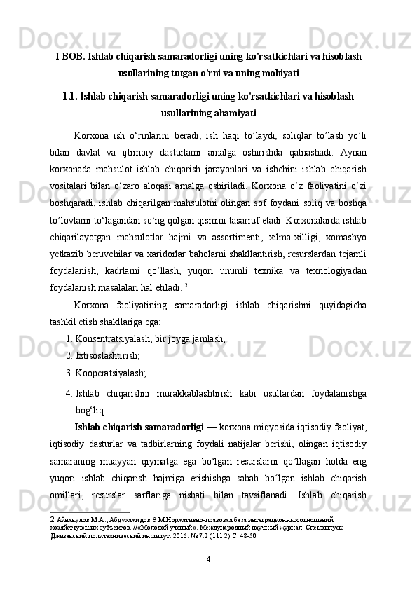 I-BOB. Ishlab chiqarish samaradorligi uning ko'rsatkichlari va hisoblash
usullarining tutgan o'rni va uning mohiyati
1.1. Ishlab chiqarish samaradorligi uning ko'rsatkichlari va hisoblash
usullarining ahamiyati
Korxona   ish   o‘rinlarini   beradi,   ish   haqi   to ’ laydi,   soliqlar   to ’ lash   yo ’ li
bilan   davlat   va   ijtimoiy   dasturlami   amalga   oshirishda   qatnashadi.   Aynan
korxonada   mahsulot   ishlab   chiqarish   jarayonlari   va   ishchini   ishlab   chiqarish
vositalari   bilan   o‘zaro   aloqasi   amalga   oshiriladi.   Korxona   o‘z   faoliyatini   o‘zi
boshqaradi,   ishlab   chiqarilgan   mahsulotni   olingan   sof   foydani   soliq   va   boshqa
to ’l ovlarni to‘lagandan so‘ng qolgan qismini tasarruf etadi. Korxonalarda ishlab
chiqarilayotgan   mahsulotlar   hajmi   va   assortimenti,   xilma-xilligi,   xomashyo
yetkazib beruvchilar va xaridorlar baholarni shakllantirish, resurslardan tejamli
foydalanish,   kadrlarni   qo ’ llash,   yuqori   unumli   texnika   va   texnologiyadan
foydalanish masalalari hal etiladi.  2
 
Korxona   faoliyatining   samaradorligi   ishlab   chiqarishni   quyidagicha
tashkil etish shakllariga ega:  
1. Konsentratsiyalash, bir joyga jamlash;  
2. Ixtisoslashtirish;  
3. Kooperatsiyalash; 
4. Ishlab   chiqarishni   murakkablashtirish   kabi   usullardan   foydalanishga
bog‘liq 
Ishlab chiqarish samaradorligi  — korxona miqyosida iqtisodiy faoliyat,
iqtisodiy   dasturlar   va   tadbirlarning   foydali   natijalar   berishi,   olingan   iqtisodiy
samaraning   muayyan   qiymatga   ega   bo lgan   resurslarni   qoʻ ’ llagan   holda   eng
yuqori   ishlab   chiqarish   hajmiga   erishishga   sabab   bo lgan   ishlab   chiqarish	
ʻ
omillari,   resurslar   sarflariga   nisbati   bilan   tavsiflanadi.   Ishlab   chiqarish
2  Айнакулов М.А., Абдухамидов Э.М.Нормативно-правовая база интеграционных отношений 
хозяйствующих субъектов. //«Молодой ученый». Международный научный журнал. Спецвыпуск 
Джизакский политехнический институт. 2016. № 7.2 (111.2) С. 48-50
4 