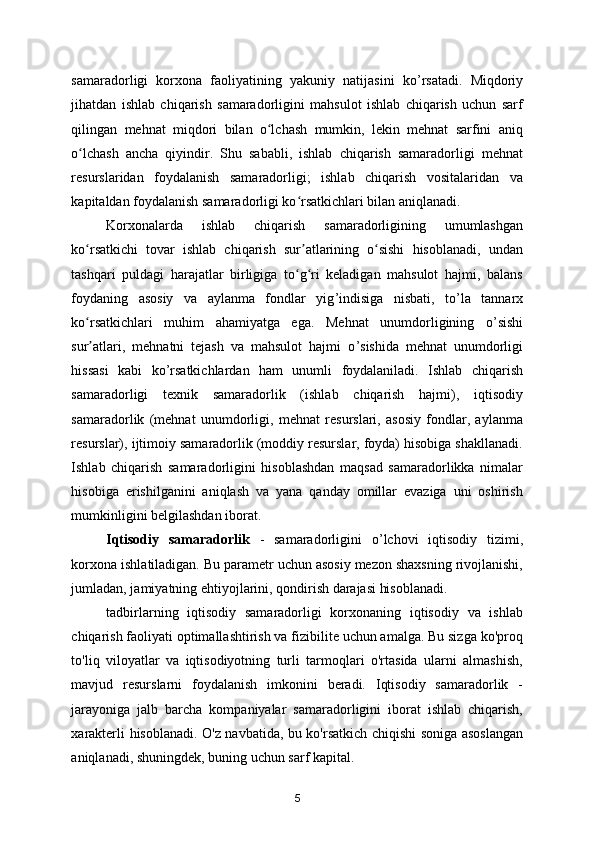 samaradorligi   korxona   faoliyatining   yakuniy   natijasini   ko ’ rsatadi.   Miqdoriy
jihatdan   ishlab   chiqarish   samaradorligini   mahsulot   ishlab   chiqarish   uchun   sarf
qilingan   mehnat   miqdori   bilan   o lchash   mumkin,   lekin   mehnat   sarfini   aniqʻ
o lchash   ancha   qiyin	
ʻ dir .   Shu   sababli,   ishlab   chiqarish   samaradorligi   mehnat
resurslaridan   foydalanish   samaradorligi;   ishlab   chiqarish   vositalaridan   va
kapitaldan foydalanish samaradorligi ko rsatkichlari bilan aniqlanadi.  	
ʻ
Korxonalarda   ishlab   chiqarish   samaradorligining   umumlashgan
ko rsatkichi   tovar   ishlab   chiqarish   sur atlarining   o sishi   hisoblanadi,   undan	
ʻ ʼ ʻ
tashqari   puldagi   harajatlar   birligiga   to g ri   keladigan   mahsulot   hajmi,   balans	
ʻ ʻ
foydaning   asosiy   va   aylanma   fondlar   yig ’ indisiga   nisbati,   to ’ la   tannarx
ko rsatkichlari   muhim   ahamiyatga   ega.   Mehnat   unumdorligining   o	
ʻ ’ sishi
sur atlari,   mehnatni   tejash   va   mahsulot   hajmi   o
ʼ ’ sishida   mehnat   unumdorligi
hissasi   kabi   ko ’ rsatkichlardan   ham   unumli   foydalaniladi.   Ishlab   chiqarish
samaradorligi   texnik   samaradorlik   (ishlab   chiqarish   hajmi),   iqtisodiy
samaradorlik   (mehnat   unumdorligi,   mehnat   resurslari,   asosiy   fondlar,   aylanma
resurslar), ijtimoiy samaradorlik (moddiy resurslar, foyda) hisobiga shakllanadi.
Ishlab   chiqarish   samaradorligini   hisoblashdan   maqsad   samaradorlikka   nimalar
hisobiga   erishilganini   aniqlash   va   yana   qanday   omillar   evaziga   uni   oshirish
mumkinligini belgilashdan iborat. 
Iqtisodiy   samaradorlik   -   samaradorligini   o ’ lchovi   iqtisodiy   tizimi,
korxona ishlatiladigan. Bu parametr uchun asosiy mezon shaxsning rivojlanishi,
jumladan, jamiyatning ehtiyojlarini, qondirish darajasi hisoblanadi. 
tadbirlarning   iqtisodiy   samaradorligi   korxonaning   iqtisodiy   va   ishlab
chiqarish faoliyati optimallashtirish va fizibilite uchun amalga. Bu sizga ko'proq
to'liq   viloyatlar   va   iqtisodiyotning   turli   tarmoqlari   o'rtasida   ularni   almashish,
mavjud   resurslarni   foydalanish   imkonini   beradi.   Iqtisodiy   samaradorlik   -
jarayoniga   jalb   barcha   kompaniyalar   samaradorligini   iborat   ishlab   chiqarish,
xarakterli hisoblanadi. O'z navbatida, bu ko'rsatkich chiqishi soniga asoslangan
aniqlanadi, shuningdek, buning uchun sarf kapital. 
5 