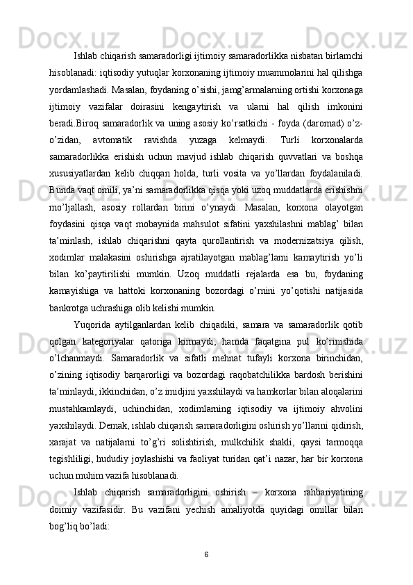 Ishlab chiqarish samaradorligi ijtimoiy samaradorlikka nisbatan birlamchi
hisoblanadi: iqtisodiy yutuqlar korxonaning ijtimoiy muammolarini hal qilishga
yordamlashadi. Masalan, foydaning o’sishi, jamg’armalarning ortishi korxonaga
ijtimoiy   vazifalar   doirasini   kengaytirish   va   ularni   hal   qilish   imkonini
beradi.Biroq samaradorlik va  uning asosiy  ko’rsatkichi  -  foyda (daromad)  o’z-
o’zidan,   avtomatik   ravishda   yuzaga   kelmaydi.   Turli   korxonalarda
samaradorlikka   erishish   uchun   mavjud   ishlab   chiqarish   quvvatlari   va   boshqa
xususiyatlardan   kelib   chiqqan   holda,   turli   vosita   va   yo’llardan   foydalaniladi.
Bunda vaqt omili, ya’ni samaradorlikka qisqa yoki uzoq muddatlarda erishishni
mo’ljallash,   asosiy   rollardan   birini   o’ynaydi.   Masalan,   korxona   olayotgan
foydasini   qisqa   vaqt   mobaynida   mahsulot   sifatini   yaxshilashni   mablag’   bilan
ta’minlash,   ishlab   chiqarishni   qayta   qurollantirish   va   moderniza t siya   qilish,
xodimlar   malakasini   oshirishga   ajratilayotgan   mablag’larni   kamaytirish   yo’li
bilan   ko’paytiri li shi   mumkin.   Uzoq   muddatli   rejalarda   esa   bu,   foydaning
kamayishiga   va   hattoki   korxonaning   bozordagi   o’rnini   yo’qotishi   natijasida
bankrotga uchrashiga olib kelishi mumkin. 
Yuqorida   aytilganlardan   kelib   chiqadiki,   samara   va   samaradorlik   qotib
qolgan   kategoriyalar   qatoriga   kirmaydi ,   hamda   faqatgina   pul   ko’rinishida
o’lchanmaydi.   Samaradorlik   va   sifatli   mehnat   tufayli   korxona   birinchidan,
o’zining   iqtisodiy   barqarorligi   va   bozordagi   raqobatchilikka   bardosh   berishini
ta’minlaydi, ikkinchidan, o’z imidjini yaxshilaydi va hamkorlar bilan aloqalarini
mustahkamlaydi,   uchinchidan,   xodimlarning   iqtisodiy   va   ijtimoiy   ahvolini
yaxshilaydi. Demak, ishlab chiqarish samaradorligini oshirish yo’llarini  qidirish,
xarajat   va   natijalarni   to’g’ri   solishtirish,   mulkchilik   shakli,   qaysi   tarmoqqa
tegishliligi,   hududiy joylashishi  va faoliyat turidan qat’i nazar, har bir korxona
uchun muhim vazifa hisoblanadi. 
Ishlab   chiqarish   samaradorligini   oshirish   –   korxona   rahbariyatining
doimiy   vazifasidir.   Bu   vazifani   yechish   amaliyotda   quyidagi   omillar   bilan
bog’liq bo’ladi: 
6 