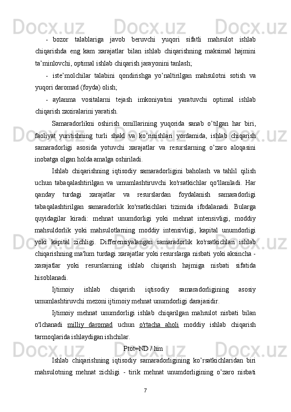 • bozor   talablariga   javob   beruvchi   yuqori   sifatli   mahsulot   ishlab
chiqarishda   eng   kam   xarajatlar   bilan   ishlab   chiqarishning   maksimal   hajmini
ta’minlovchi, optimal ishlab  chiqarish jarayonini tanlash;  
• iste’molchilar   talabini   qondirishga   yo’naltirilgan   mahsulotni   sotish   va
yuqori daromad (foyda) olish; 
• aylanma   vositalarni   tejash   imkoniyatini   yaratuvchi   optimal   ishlab
chiqarish zaxiralarini yaratish. 
Samaradorlikni   oshirish   omillarining   yuqorida   sanab   o’tilgan   har   biri,
faoliyat   yuritishning   turli   shakl   va   ko’rinishlari   yordamida,   ishlab   chiqarish
samaradorligi   asosida   yotuvchi   xarajatlar   va   resurslarning   o’zaro   aloqasini
inobatga olgan holda amalga oshiriladi. 
Ishlab   chiqarishning   iqtisodiy   samaradorligini   baholash   va   tahlil   qilish
uchun   tabaqalashtirilgan   va   umumlashtiruvchi   ko'rsatkichlar   qo'llaniladi.   Har
qanday   turdagi   xarajatlar   va   resurslardan   foydalanish   samaradorligi
tabaqalashtirilgan   samaradorlik   ko'rsatkichlari   tizimida   ifodalanadi.   Bularga
quyidagilar   kiradi:   mehnat   unumdorligi   yoki   mehnat   intensivligi,   moddiy
mahsuldorlik   yoki   mahsulotlarning   moddiy   intensivligi,   kapital   unumdorligi
yoki   kapital   zichligi.   Differensiyalangan   samaradorlik   ko'rsatkichlari   ishlab
chiqarishning ma'lum turdagi xarajatlar yoki resurslarga nisbati yoki aksincha -
xarajatlar   yoki   resurslarning   ishlab   chiqarish   hajmiga   nisbati   sifatida
hisoblanadi. 
Ijtimoiy   ishlab   chiqarish   iqtisodiy   samaradorligining   asosiy
umumlashtiruvchi mezoni ijtimoiy mehnat unumdorligi darajasidir. 
Ijtimoiy   mehnat   unumdorligi   ishlab   chiqarilgan   mahsulot   nisbati   bilan
o'lchanadi   milliy   daromad   uchun   o'rtacha   aholi   moddiy   ishlab   chiqarish
tarmoqlarida ishlaydigan ishchilar.
                                            Ptot= ND / hm 
Ishlab   chiqarishning   iqtisodiy   samaradorligining   ko ’ rsatkichlaridan   biri
mahsulotning   mehnat   zichligi   -   tirik   mehnat   unumdorligining   o ’ zaro   nisbati
7 