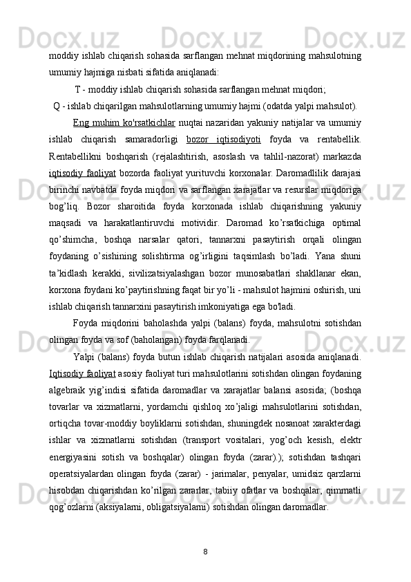 moddiy ishlab chiqarish sohasida sarflangan mehnat miqdorining mahsulotning
umumiy hajmiga nisbati sifatida aniqlanadi: 
T - moddiy ishlab chiqarish sohasida sarflangan mehnat miqdori; 
Q - ishlab chiqarilgan mahsulotlarning umumiy hajmi (odatda yalpi mahsulot). 
Eng muhim ko'rsatkichlar   nuqtai nazaridan yakuniy natijalar  va umumiy
ishlab   chiqarish   samaradorligi   bozor   iqtisodiyot    i     foyda   va   rentabellik.
Rentabellikni   boshqarish   (rejalashtirish,   asoslash   va   tahlil-nazorat)   markazda
iqtisodiy faoliyat   bozorda faoliyat yurituvchi korxonalar. Daromadlilik darajasi
birinchi navbatda foyda miqdori va sarflangan xarajatlar va resurslar miqdoriga
bog ’ liq.   Bozor   sharoitida   foyda   korxonada   ishlab   chiqarishning   yakuniy
maqsadi   va   harakatlantiruvchi   motividir.   Daromad   ko ’ rsatkichiga   optimal
qo ’ shimcha,   boshqa   narsalar   qatori,   tannarxni   pasaytirish   orqali   olingan
foydaning   o ’ sishining   solishtirma   og ’ irligini   taqsimlash   bo ’ ladi.   Yana   shuni
ta ’ kidlash   kerakki,   sivilizatsiyalashgan   bozor   munosabatlari   shakllanar   ekan,
korxona foydani ko ’ paytirishning faqat bir yo ’ li - mahsulot hajmini oshirish, uni
ishlab chiqarish tannarxini pasaytirish imkoniyatiga ega bo'ladi. 
Foyda   miqdorini   baholashda   yalpi   (balans)   foyda,   mahsulotni   sotishdan
olingan foyda va sof (baholangan) foyda farqlanadi. 
Yalpi  (balans)   foyda  butun ishlab  chiqarish  natijalari  asosida  aniqlanadi .
Iqtisodiy faoliyat   asosiy faoliyat turi mahsulotlarini sotishdan olingan foydaning
algebraik   yig ’ indisi   sifatida   daromadlar   va   xarajatlar   balansi   asosida;   ( boshqa
tovarlar   va   xizmatlarni,   yordamchi   qishloq   xo ’ jaligi   mahsulotlarini   sotishdan,
ortiqcha tovar-moddiy boyliklarni sotishdan, shuningdek nosanoat xarakterdagi
ishlar   va   xizmatlarni   sotishdan   (transport   vositalari,   yog ’ och   kesish,   elektr
energiyasini   sotish   va   boshqalar)   olingan   foyda   (zarar).);   sotishdan   tashqari
operatsiyalardan   olingan   foyda   (zarar)   -   jarimalar,   penyalar,   umidsiz   qarzlarni
hisobdan   chiqarishdan   ko ’ rilgan   zararlar,   tabiiy   ofatlar   va   boshqalar;   qimmatli
qog ’ ozlarni (aksiyalarni, obligatsiyalarni) sotishdan olingan daromadlar. 
8 