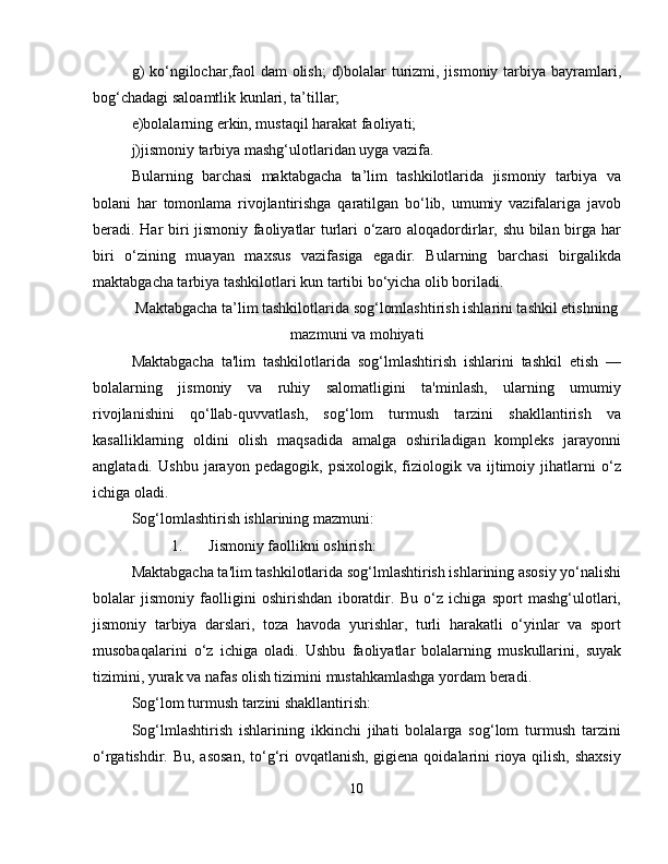 g)  ko‘ngilochar,faol dam  olish;  d)bolalar  turizmi, jismoniy tarbiya bayramlari,
bog‘chadagi saloamtlik kunlari, ta’tillar; 
e)bolalarning erkin, mustaqil harakat faoliyati; 
j)jismoniy tarbiya mashg‘ulotlaridan uyga vazifa. 
Bularning   barchasi   maktabgacha   ta’lim   tashkilotlarida   jismoniy   tarbiya   va
bolani   har   tomonlama   rivojlantirishga   qaratilgan   bo‘lib,   umumiy   vazifalariga   javob
beradi. Har biri jismoniy faoliyatlar turlari o‘zaro aloqadordirlar, shu bilan birga har
biri   o‘zining   muayan   maxsus   vazifasiga   egadir.   Bularning   barchasi   birgalikda
maktabgacha tarbiya tashkilotlari kun tartibi bo‘yicha olib boriladi.
Maktabgacha ta’lim tashkilotlarida sog‘lomlashtirish ishlarini tashkil etishning
mazmuni va mohiyati
Maktabgacha   ta'lim   tashkilotlarida   sog‘lmlashtirish   ishlarini   tashkil   etish   —
bolalarning   jismoniy   va   ruhiy   salomatligini   ta'minlash,   ularning   umumiy
rivojlanishini   qo‘llab-quvvatlash,   sog‘lom   turmush   tarzini   shakllantirish   va
kasalliklarning   oldini   olish   maqsadida   amalga   oshiriladigan   kompleks   jarayonni
anglatadi.   Ushbu   jarayon   pedagogik,   psixologik,   fiziologik   va   ijtimoiy   jihatlarni   o‘z
ichiga oladi.
Sog‘lomlashtirish ishlarining mazmuni:
1. Jismoniy faollikni oshirish:
Maktabgacha ta'lim tashkilotlarida sog‘lmlashtirish ishlarining asosiy yo‘nalishi
bolalar   jismoniy   faolligini   oshirishdan   iboratdir.   Bu   o‘z   ichiga   sport   mashg‘ulotlari,
jismoniy   tarbiya   darslari,   toza   havoda   yurishlar,   turli   harakatli   o‘yinlar   va   sport
musobaqalarini   o‘z   ichiga   oladi.   Ushbu   faoliyatlar   bolalarning   muskullarini,   suyak
tizimini, yurak va nafas olish tizimini mustahkamlashga yordam beradi.
Sog‘lom turmush tarzini shakllantirish:
Sog‘lmlashtirish   ishlarining   ikkinchi   jihati   bolalarga   sog‘lom   turmush   tarzini
o‘rgatishdir. Bu, asosan,  to‘g‘ri ovqatlanish, gigiena qoidalarini rioya qilish, shaxsiy
10 