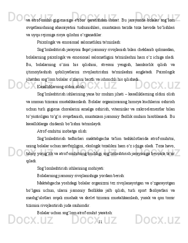 va   atrof-muhit   gigienasiga   e'tibor   qaratishdan   iborat.   Bu   jarayonda   bolalar   sog‘lom
ovqatlanishning   ahamiyatini   tushunishlari,   muntazam   tarzda   toza   havoda   bo‘lishlari
va uyqu rejimiga rioya qilishni o‘rganadilar.
Psixologik va emosional salomatlikni ta'minlash:
Sog‘lmlashtirish jarayoni faqat jismoniy rivojlanish bilan cheklanib qolmasdan,
bolalarning psixologik va emosional salomatligini ta'minlashni ham o‘z ichiga oladi.
Bu,   bolalarning   o‘zini   his   qilishini,   stressni   yengish,   hamkorlik   qilish   va
ijtimoiylashish   qobiliyatlarini   rivojlantirishni   ta'minlashni   anglatadi.   Psixologik
jihatdan sog‘lom bolalar o‘zlarini baxtli va ishonchli his qilishadi.
Kasalliklarning oldini olish:
Sog‘lmlashtirish ishlarining yana bir muhim jihati – kasalliklarning oldini olish
va immun tizimini mustahkamlash. Bolalar organizmining himoya kuchlarini oshirish
uchun  turli   gigiena   choralarini   amalga   oshirish,   vitaminlar   va  mikroelementlar   bilan
to‘yintirilgan to‘g‘ri ovqatlanish, muntazam  jismoniy faollik muhim  hisoblanadi. Bu
kasalliklarga chidamli bo‘lishni ta'minlaydi.
Atrof-muhitni inobatga olish:
Sog‘lmlashtirish   tadbirlari   maktabgacha   ta'lim   tashkilotlarida   atrof-muhitni,
uning bolalar uchun xavfsizligini, ekologik tozalikni ham o‘z ichiga oladi. Toza havo,
tabiiy yorug‘lik va atrof-muhitning tinchligi sog‘lmlashtirish jarayoniga bevosita ta'sir
qiladi.
Sog‘lomlashtirish ishlarining mohiyati:
Bolalarning jismoniy rivojlanishiga yordam berish:
Maktabgacha yoshdagi bolalar organizmi tez rivojlanayotgan va o‘zgarayotgan
bo‘lgani   uchun,   ularni   jismoniy   faollikka   jalb   qilish,   turli   sport   faoliyatlari   va
mashg‘ulotlari  orqali   mushak   va  skelet  tizimini  mustahkamlash,  yurak  va  qon  tomir
tizimini rivojlantirish juda muhimdir.
Bolalar uchun sog‘lom atrof-muhit yaratish:
11 