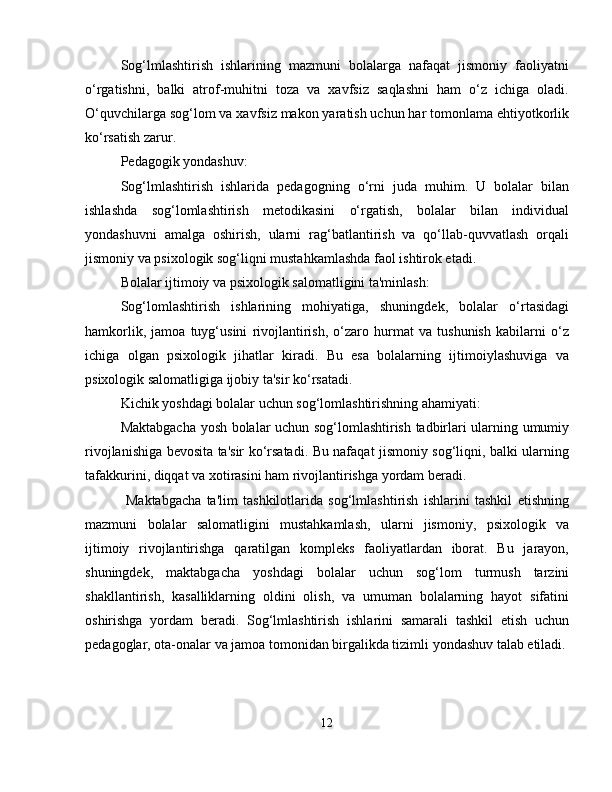 Sog‘lmlashtirish   ishlarining   mazmuni   bolalarga   nafaqat   jismoniy   faoliyatni
o‘rgatishni,   balki   atrof-muhitni   toza   va   xavfsiz   saqlashni   ham   o‘z   ichiga   oladi.
O‘quvchilarga sog‘lom va xavfsiz makon yaratish uchun har tomonlama ehtiyotkorlik
ko‘rsatish zarur.
Pedagogik yondashuv:
Sog‘lmlashtirish   ishlarida   pedagogning   o‘rni   juda   muhim.   U   bolalar   bilan
ishlashda   sog‘lomlashtirish   metodikasini   o‘rgatish,   bolalar   bilan   individual
yondashuvni   amalga   oshirish,   ularni   rag‘batlantirish   va   qo‘llab-quvvatlash   orqali
jismoniy va psixologik sog‘liqni mustahkamlashda faol ishtirok etadi.
Bolalar ijtimoiy va psixologik salomatligini ta'minlash:
Sog‘lomlashtirish   ishlarining   mohiyatiga,   shuningdek,   bolalar   o‘rtasidagi
hamkorlik,   jamoa   tuyg‘usini   rivojlantirish,   o‘zaro   hurmat   va   tushunish   kabilarni   o‘z
ichiga   olgan   psixologik   jihatlar   kiradi.   Bu   esa   bolalarning   ijtimoiylashuviga   va
psixologik salomatligiga ijobiy ta'sir ko‘rsatadi.
Kichik yoshdagi bolalar uchun sog‘lomlashtirishning ahamiyati:
Maktabgacha yosh bolalar uchun sog‘lomlashtirish tadbirlari ularning umumiy
rivojlanishiga bevosita ta'sir ko‘rsatadi. Bu nafaqat jismoniy sog‘liqni, balki ularning
tafakkurini, diqqat va xotirasini ham rivojlantirishga yordam beradi.
  Maktabgacha   ta'lim   tashkilotlarida   sog‘lmlashtirish   ishlarini   tashkil   etishning
mazmuni   bolalar   salomatligini   mustahkamlash,   ularni   jismoniy,   psixologik   va
ijtimoiy   rivojlantirishga   qaratilgan   kompleks   faoliyatlardan   iborat.   Bu   jarayon,
shuningdek,   maktabgacha   yoshdagi   bolalar   uchun   sog‘lom   turmush   tarzini
shakllantirish,   kasalliklarning   oldini   olish,   va   umuman   bolalarning   hayot   sifatini
oshirishga   yordam   beradi.   Sog‘lmlashtirish   ishlarini   samarali   tashkil   etish   uchun
pedagoglar, ota-onalar va jamoa tomonidan birgalikda tizimli yondashuv talab etiladi.
12 