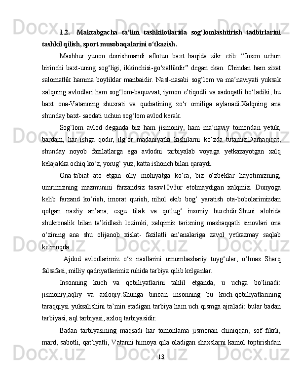 1.2. Maktabgacha   ta’lim   tashkilotlarida   sog‘lomlashtirish   tadbirlarini
tashkil qilish, sport musobaqalarini o‘tkazish .
Mashhur   yunon   donishmandi   aflotun   baxt   haqida   zikr   etib:   “Inson   uchun
birinchi   baxt-uning   sog‘ligi,   ikkinchisi-go‘zallikdir”   degan   ekan.   Chindan   ham   sixat
salomatlik   hamma   boyliklar   manbaidir.   Nasl-nasabi   sog‘lom   va   ma’naviyati   yuksak
xalqning avlodlari ham sog‘lom-baquvvat, iymon e’tiqodli va sadoqatli bo‘ladiki, bu
baxt   ona-Vatanning   shuxrati   va   qudratining   zo‘r   omiliga   aylanadi.Xalqning   ana
shunday baxt- saodati uchun sog‘lom avlod kerak.
Sog‘lom   avlod   deganda   biz   ham   jismoniy,   ham   ma’naviy   tomondan   yetuk,
bardam,   har   ishga   qodir,   ilg‘or   madaniyatki   kishilarni   ko‘zda   tutamiz.Darhaqiqat,
shunday   noyob   fazilatlarga   ega   avlodni   tarbiyalab   voyaga   yetkazayotgan   xalq
kelajakka ochiq ko‘z, yorug‘ yuz, katta ishonch bilan qaraydi.
Ona-tabiat   ato   etgan   oliy   mohiyatga   ko‘ra,   biz   o‘zbeklar   hayotimizning,
umrimizning   mazmunini   farzandsiz   tasav10v3ur   etolmaydigan   xalqmiz.   Dunyoga
kelib   farzand   ko‘rish,   imorat   qurish,   nihol   ekib   bog‘   yaratish   ota-bobolarimizdan
qolgan   nasliy   an’ana,   ezgu   tilak   va   qutlug‘   insoniy   burchdir.Shuni   alohida
shukronalik   bilan   ta’kidlash   lozimki,   xalqimiz   tarixning   mashaqqatli   sinovlari   ona
o‘zining   ana   shu   olijanob   xislat-   fazilatli   an’analariga   zavol   yetkazmay   saqlab
kelmoqda.
  Ajdod   avlodlarimiz   o‘z   nasllarini   umumbashariy   tuyg‘ular,   o‘lmas   Sharq
falsafasi, milliy qadriyatlarimiz ruhida tarbiya qilib kelganlar.
Insonning   kuch   va   qobiliyatlarini   tahlil   etganda,   u   uchga   bo‘linadi:
jismoniy,aqliy   va   axloqiy.Shunga   binoan   insonning   bu   kuch-qobiliyatlarining
taraqqiysi yuksalishini ta’min etadigan tarbiya ham uch qismga ajraladi: bular badan
tarbiyasi, aql tarbiyasi, axloq tarbiyasidir.
Badan   tarbiyasining   maqsadi   har   tomonlama   jismonan   chiniqqan,   sof   fikrli,
mard, sabotli, qat’iyatli, Vatanni himoya qila oladigan shaxslarni  kamol toptirishdan
13 