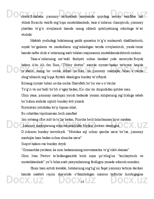 iborat.Bolalarni   jismoniy   tarbiyalash   jarayonida   quyidagi   asosiy   vazifalar   hal
etiladi.Birinchi vazifa-sog‘liqni mustahkamlash, tana a’zolarini chiniqtirish, jismoniy
jihatdan   to‘g‘ri   rivojlanish   hamda   uning   ishlash   qobiliyatining   oshishiga   ta’sir
etishdir.
Maktab  yoshidagi  bolalarning qaddi-qomatini  to‘g‘ri  mutanosib shakllantirish,
suyak   bo‘ginlarni   va   muskullarni   uyg‘unlashgan   tarzda   rivojlantirish,   yurak-tomir
hamda nafas olish a’zolarining asab tolalari majmuasini mustahkamlashtirish muhim.
Tana-a’zolarining   mo‘tadil   faoliyati   uchun   harakat   juda   zaruriydir.Buyuk
hakim   Abu   Ali   ibn   Sino   “TIbbiy   doston”   asarida   riyozat-badan   tarbiyasi   haqida
to‘xtalib,   uning   bir   necha   xillari   bo‘lishi,   bu   jismoniy   mashqlar   bilan   o‘rtacha
shug‘ullanish sog‘liqqa foydali ekanligini bunday ta’riflaydi.
Bilsang riyozat turlari necha-necha Sharofatli bo‘lur esa u o‘rtacha
To‘g‘ri va mo‘tadil bo‘lib o‘sgay badan, Kir-chir ila chiqindidan qutular man.
Olim yana, jismoniy mashqsiz yurish badanda yomon xulqlarning yig‘ilishiga  sabab
bo‘lishini alohida uqtirib bunday deb yozadi:
Riyozatsiz yotishdan ko‘p topma rohat,
Bu rohatdan topolmassan hech manfaat.
Jim yotsang iflos xult-la to‘lar badan, Fizocha hech hozirlanmas biror maskan.
 Jismoniy mashqlarning sihat-salomatlikka foydasi cheksiz ekanligini 
D.Adisson   bunday   tasvirlaydi:   “Mutolaa   aql   uchun   qancha   zarur   bo‘lsa,   jismoniy
mashqlar ham badan uchun shuncha zarur”
Suqrot hakim esa bunday deydi:
“Gimnastika yordami ila men badanimning muvozanatini to‘g‘rilab olaman”.
Olim   Ivan   Pavlov   ta’kidlanganidek   bosh   miya   po‘stlog‘ini   “kuchaytirish   va
mustahkamlash” yo‘li bilan asab jarayonlarining faolligini yanada oshirish mumkin.
Shuni ham aytish kerakki, bolalarning sog‘lig‘ini faqat jismoniy tarbiya darslari
hamda   maktab   rejimi   sharoitida   o‘tkaziladigan   maxsus   tadbirlar   hisobigagina
14 