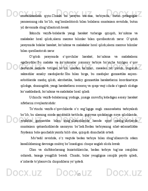 mustahkamlash   qiyin.Chunki   bu   jarayon   ota-ona,   tarbiyachi,   butun   pedagoglar
jamoasining   ishi   bo‘lib,   sog‘lomlashtirish   bilan   bolalarni   muntazam   ravishda,   butun
yil davomida shug‘ullantirish kerak.
Ikkinchi   vazifa-bolalarda   yangi   harakat   turlariga   qiziqish,   ko‘nikma   va
malakalar   hosil   qilish,ularni   maxsus   bilimlar   bilan   qurollantirish   zarur.   O‘qitish
jarayonida bolalar harakat, ko‘nikma va malakalar hosil qilish,ularni maxsus bilimlar
bilan qurollantirish zarur.
O‘qitish   jarayonida   o‘quvchilar   harakat,   ko‘nikma   va   malakalarni
egallaydilar.Bu   malaka   va   ko‘nikmalar   jismoniy   tarbiya   bo‘yicha   tuzilgan   o‘quv
dasturida   nazarda   tutilgan   bo‘lib,   ulardan   ba’zilari,   masalan   tez   yurish,   yugurish
sakrashlar   amaliy   mashqlardir.Shu   bilan   birga,   bu   mashqlar   gimnastika   anjom-
asboblarida   mashq   qilish,   akrobatika,   badiiy   gimnastika   harakatlarini   koordinatsiya
qilishga, shuningdek, yangi harakatlarni osonroq va qisqa vaqt ichida o‘rganib olishga
ko‘maklashadi, ko‘nikma va malakalar hosil qiladi.
Uchinchi vazifa-bolalarning yoshiga, jinsiga muvofiq keladigan asosiy harakat
sifatlarini rivojlantirishdir.
To‘rtinchi   vazifa-o‘quvchilarda   o‘z   sog‘ligiga   ongli   munosabatni   tarbiyalash
bo‘lib, bu ularning ozoda-sarishtalik tartibida, gigiyena qoidalariga rioya qilishlarida,
ertalabki   gimnastika   bilan   shug‘ullanishlarida   hamda   sport   mashg‘ulotlarida
muntazam   qatnashishlarida   namoyon   bo‘ladi.Badan   tarbiyaning   sihat-salomatlikka
foydasini bola qanchalik yaxshi bilib olsa, qiziqish shunchalik ortadi.
  Mo‘tadil   ravishda,   o‘z   vaqtida   badan   tarbiya   bilan   shug‘ullanuvchi   odam
kasalliklarning davosiga muhtoj bo‘lmasligini chuqur anglab olishi kerak.
Olim   va   shifokorlarning   kuzatishlaricha,   badan   tarbiya   tug‘ma   issiqlikni
oshiradi,   tanaga   yengillik   beradi.   Chunki,   bular   yengilgina   issiqlik   paydo   qiladi,
a’zolarda to‘planuvchi chiqindilarni yo‘qotadi.
15 