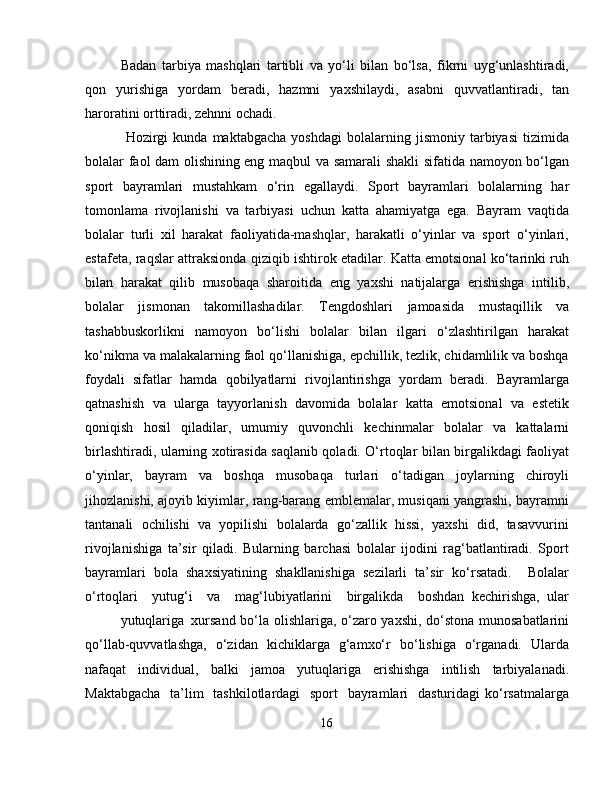 Badan   tarbiya   mashqlari   tartibli   va   yo‘li   bilan   bo‘lsa,   fikrni   uyg‘unlashtiradi,
qon   yurishiga   yordam   beradi,   hazmni   yaxshilaydi,   asabni   quvvatlantiradi,   tan
haroratini orttiradi, zehnni ochadi.
  Hozirgi   kunda   maktabgacha   yoshdagi   bolalarning   jismoniy   tarbiyasi   tizimida
bolalar faol dam olishining eng maqbul va samarali shakli sifatida namoyon bo‘lgan
sport   bayramlari   mustahkam   o‘rin   egallaydi.   Sport   bayramlari   bolalarning   har
tomonlama   rivojlanishi   va   tarbiyasi   uchun   katta   ahamiyatga   ega.   Bayram   vaqtida
bolalar   turli   xil   harakat   faoliyatida-mashqlar,   harakatli   o‘yinlar   va   sport   o‘yinlari,
estafeta, raqslar attraksionda qiziqib ishtirok etadilar. Katta emotsional ko‘tarinki ruh
bilan   harakat   qilib   musobaqa   sharoitida   eng   yaxshi   natijalarga   erishishga   intilib,
bolalar   jismonan   takomillashadilar.   Tengdoshlari   jamoasida   mustaqillik   va
tashabbuskorlikni   namoyon   bo‘lishi   bolalar   bilan   ilgari   o‘zlashtirilgan   harakat
ko‘nikma va malakalarning faol qo‘llanishiga, epchillik, tezlik, chidamlilik va boshqa
foydali   sifatlar   hamda   qobilyatlarni   rivojlantirishga   yordam   beradi.   Bayramlarga
qatnashish   va   ularga   tayyorlanish   davomida   bolalar   katta   emotsional   va   estetik
qoniqish   hosil   qiladilar,   umumiy   quvonchli   kechinmalar   bolalar   va   kattalarni
birlashtiradi, ularning xotirasida saqlanib qoladi. O‘rtoqlar bilan birgalikdagi faoliyat
o‘yinlar,   bayram   va   boshqa   musobaqa   turlari   o‘tadigan   joylarning   chiroyli
jihozlanishi, ajoyib kiyimlar, rang-barang emblemalar, musiqani yangrashi, bayramni
tantanali   ochilishi   va   yopilishi   bolalarda   go‘zallik   hissi,   yaxshi   did,   tasavvurini
rivojlanishiga   ta’sir   qiladi.   Bularning   barchasi   bolalar   ijodini   rag‘batlantiradi.   Sport
bayramlari   bola   shaxsiyatining   shakllanishiga   sezilarli   ta’sir   ko‘rsatadi.     Bolalar
o‘rtoqlari     yutug‘i     va     mag‘lubiyatlarini     birgalikda     boshdan   kechirishga,   ular
yutuqlariga xursand bo‘la olishlariga, o‘zaro yaxshi, do‘stona munosabatlarini
qo‘llab-quvvatlashga,   o‘zidan   kichiklarga   g‘amxo‘r   bo‘lishiga   o‘rganadi.   Ularda
nafaqat   individual,   balki   jamoa   yutuqlariga   erishishga   intilish   tarbiyalanadi.
Maktabgacha    ta’lim    tashkilotlardagi    sport   bayramlari   dasturidagi  ko‘rsatmalarga
16 