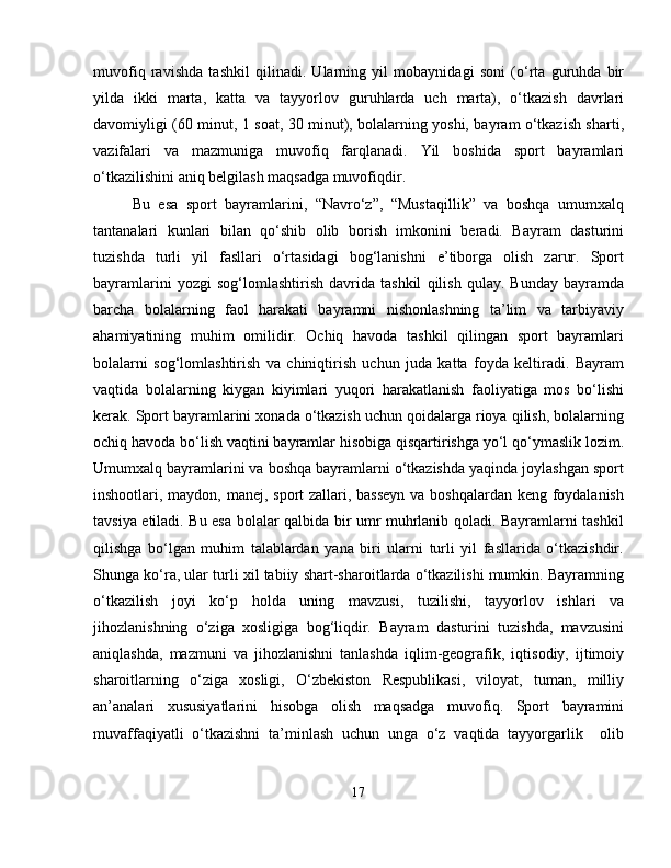 muvofiq   ravishda   tashkil   qilinadi.   Ularning   yil   mobaynidagi   soni   (o‘rta   guruhda   bir
yilda   ikki   marta,   katta   va   tayyorlov   guruhlarda   uch   marta),   o‘tkazish   davrlari
davomiyligi (60 minut, 1 soat, 30 minut), bolalarning yoshi, bayram o‘tkazish sharti,
vazifalari   va   mazmuniga   muvofiq   farqlanadi.   Yil   boshida   sport   bayramlari
o‘tkazilishini aniq belgilash maqsadga muvofiqdir. 
Bu   esa   sport   bayramlarini,   “Navro‘z”,   “Mustaqillik”   va   boshqa   umumxalq
tantanalari   kunlari   bilan   qo‘shib   olib   borish   imkonini   beradi.   Bayram   dasturini
tuzishda   turli   yil   fasllari   o‘rtasidagi   bog‘lanishni   e’tiborga   olish   zarur.   Sport
bayramlarini   yozgi   sog‘lomlashtirish   davrida   tashkil   qilish   qulay.   Bunday   bayramda
barcha   bolalarning   faol   harakati   bayramni   nishonlashning   ta’lim   va   tarbiyaviy
ahamiyatining   muhim   omilidir.   Ochiq   havoda   tashkil   qilingan   sport   bayramlari
bolalarni   sog‘lomlashtirish   va   chiniqtirish   uchun   juda   katta   foyda   keltiradi.   Bayram
vaqtida   bolalarning   kiygan   kiyimlari   yuqori   harakatlanish   faoliyatiga   mos   bo‘lishi
kerak. Sport bayramlarini xonada o‘tkazish uchun qoidalarga rioya qilish, bolalarning
ochiq havoda bo‘lish vaqtini bayramlar hisobiga qisqartirishga yo‘l qo‘ymaslik lozim.
Umumxalq bayramlarini va boshqa bayramlarni o‘tkazishda yaqinda joylashgan sport
inshootlari, maydon, manej, sport zallari, basseyn  va boshqalardan keng foydalanish
tavsiya etiladi. Bu esa bolalar qalbida bir umr muhrlanib qoladi. Bayramlarni tashkil
qilishga   bo‘lgan   muhim   talablardan   yana   biri   ularni   turli   yil   fasllarida   o‘tkazishdir.
Shunga ko‘ra, ular turli xil tabiiy shart-sharoitlarda o‘tkazilishi mumkin. Bayramning
o‘tkazilish   joyi   ko‘p   holda   uning   mavzusi,   tuzilishi,   tayyorlov   ishlari   va
jihozlanishning   o‘ziga   xosligiga   bog‘liqdir.   Bayram   dasturini   tuzishda,   mavzusini
aniqlashda,   mazmuni   va   jihozlanishni   tanlashda   iqlim-geografik,   iqtisodiy,   ijtimoiy
sharoitlarning   o‘ziga   xosligi,   O‘zbekiston   Respublikasi,   viloyat,   tuman,   milliy
an’analari   xususiyatlarini   hisobga   olish   maqsadga   muvofiq.   Sport   bayramini
muvaffaqiyatli   o‘tkazishni   ta’minlash   uchun   unga   o‘z   vaqtida   tayyorgarlik     olib
17 