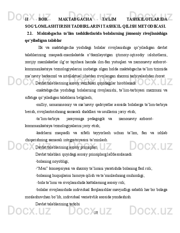 II   BOB.   MAKTABGACHA   TA’LIM   TASHKILOTLARIDA
SOG‘LOMLASHTIRISH TADBIRLARINI TASHKIL QILISH METODIKASI.
  2.1.     Maktabgacha   ta’lim   tashkilotlarida   bolalarning   jismoniy   rivojlanishiga
qo‘yiladigan talablar
  Ilk   va   maktabgacha   yoshdagi   bolalar   rivojlanishiga   qo‘yiladigan   davlat
talablarining   maqsadi-mamlakatda   o‘tkazilayotgan   ijtimoiy-iqtisodiy   islohotlarni,
xorijiy   mamlakatlar   ilg‘or   tajribasi   hamda   ilm-fan   yutuqlari   va   zamonaviy   axborot-
kommunikatsiya texnologiyalarini inobatga olgan holda maktabgacha ta’lim tizimida
ma’naviy barkamol va intellektual jihatdan rivojlangan shaxsni tarbiyalashdan iborat.
Davlat talablarining asosiy vazifalari quyidagilar hisoblanadi:
-maktabgacha   yoshdagi   bolalarning   rivojlanishi,   ta’lim-tarbiyasi   mazmuni   va
sifatiga qo‘yiladigan talablarni belgilash;
-milliy, umuminsoniy va ma’naviy qadriyatlar asosida bolalarga ta’lim-tarbiya
berish, rivojlantirishning samarali shakllari va usullarini joriy etish;
-ta’lim-tarbiya jarayoniga pedagogik va zamonaviy axborot-
kommunikatsiya texnologiyalarini joriy etish;
-kadrlarni   maqsadli   va   sifatli   tayyorlash   uchun   ta’lim,   fan   va   ishlab
chiqarishning samarali integratsiyasini ta’minlash.
Davlat talablarining asosiy prinsiplari
Davlat talablari quyidagi asosiy prinsiplarg1a06asoslanadi:
-bolaning noyobligi;
-“Men” konsepsiyasi va shaxsiy ta’limini yaratishda bolaning faol roli;
-bolaning huquqlarini himoya qilish va ta’minlashning muhimligi;
 -bola ta’limi va rivojlanishida kattalarning asosiy roli;
-bolalar rivojlanishida individual farqlanishlar mavjudligi sababli har bir bolaga
moslashuvchan bo‘lib, individual variativlik asosida yondashish.
Davlat talablarining tarkibi
19 