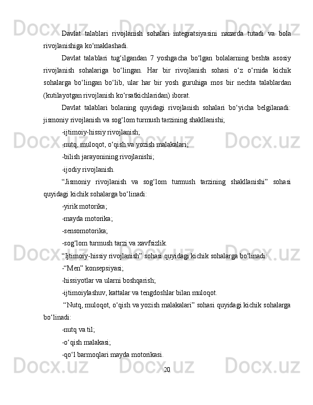 Davlat   talablari   rivojlanish   sohalari   integratsiyasini   nazarda   tutadi   va   bola
rivojlanishiga ko‘maklashadi.
Davlat   talablari   tug‘ilgandan   7   yoshgacha   bo‘lgan   bolalarning   beshta   asosiy
rivojlanish   sohalariga   bo‘lingan.   Har   bir   rivojlanish   sohasi   o‘z   o‘rnida   kichik
sohalarga   bo‘lingan   bo‘lib,   ular   har   bir   yosh   guruhiga   mos   bir   nechta   talablardan
(kutilayotgan rivojlanish ko‘rsatkichlaridan) iborat.
Davlat   talablari   bolaning   quyidagi   rivojlanish   sohalari   bo‘yicha   belgilanadi:
jismoniy rivojlanish va sog‘lom turmush tarzining shakllanishi;
-ijtimoiy-hissiy rivojlanish;
-nutq, muloqot, o‘qish va yozish malakalari;
-bilish jarayonining rivojlanishi;
-ijodiy rivojlanish.
“Jismoniy   rivojlanish   va   sog‘lom   turmush   tarzining   shakllanishi”   sohasi
quyidagi kichik sohalarga bo‘linadi:
-yirik motorika;
-mayda motorika;
-sensomotorika;
-sog‘lom turmush tarzi va xavfsizlik.
“Ijtimoiy-hissiy rivojlanish” sohasi quyidagi kichik sohalarga bo‘linadi:
-“Men” konsepsiyasi;
-hissiyotlar va ularni boshqarish;
-ijtimoiylashuv, kattalar va tengdoshlar bilan muloqot.
 “Nutq, muloqot, o‘qish va yozish malakalari” sohasi quyidagi kichik sohalarga
bo‘linadi:
-nutq va til;
-o‘qish malakasi;
-qo‘l barmoqlari mayda motorikasi.
20 