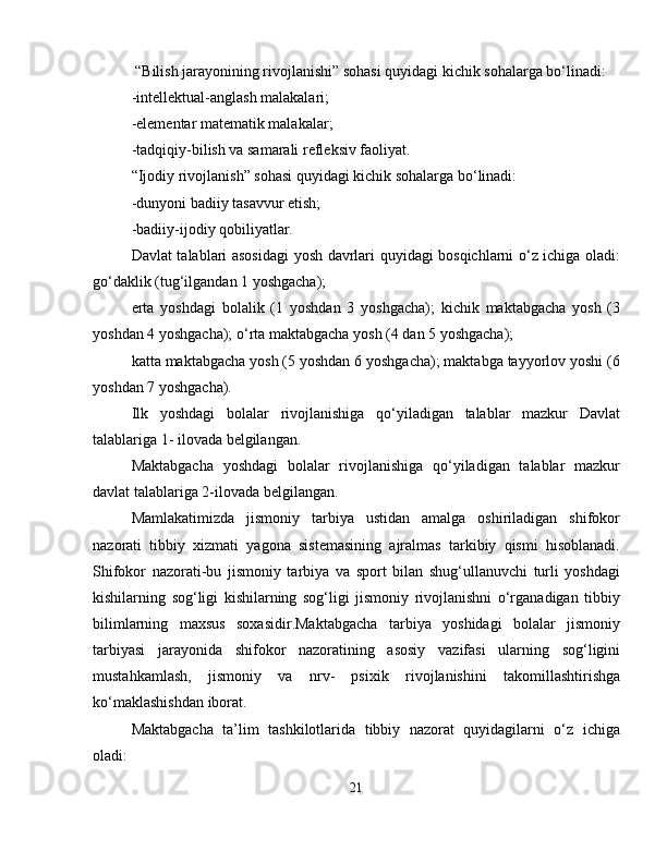  “Bilish jarayonining rivojlanishi” sohasi quyidagi kichik sohalarga bo‘linadi:
-intellektual-anglash malakalari;
-elementar matematik malakalar;
-tadqiqiy-bilish va samarali refleksiv faoliyat.
“Ijodiy rivojlanish” sohasi quyidagi kichik sohalarga bo‘linadi:
-dunyoni badiiy tasavvur etish;
-badiiy-ijodiy qobiliyatlar.
Davlat talablari asosidagi yosh davrlari quyidagi bosqichlarni o‘z ichiga oladi:
go‘daklik (tug‘ilgandan 1 yoshgacha);
erta   yoshdagi   bolalik   (1   yoshdan   3   yoshgacha);   kichik   maktabgacha   yosh   (3
yoshdan 4 yoshgacha); o‘rta maktabgacha yosh (4 dan 5 yoshgacha);
katta maktabgacha yosh (5 yoshdan 6 yoshgacha); maktabga tayyorlov yoshi (6
yoshdan 7 yoshgacha).
Ilk   yoshdagi   bolalar   rivojlanishiga   qo‘yiladigan   talablar   mazkur   Davlat
talablariga 1- ilovada belgilangan.
Maktabgacha   yoshdagi   bolalar   rivojlanishiga   qo‘yiladigan   talablar   mazkur
davlat talablariga 2-ilovada belgilangan.
Mamlakatimizda   jismoniy   tarbiya   ustidan   amalga   oshiriladigan   shifokor
nazorati   tibbiy   xizmati   yagona   sistemasining   ajralmas   tarkibiy   qismi   hisoblanadi.
Shifokor   nazorati-bu   jismoniy   tarbiya   va   sport   bilan   shug‘ullanuvchi   turli   yoshdagi
kishilarning   sog‘ligi   kishilarning   sog‘ligi   jismoniy   rivojlanishni   o‘rganadigan   tibbiy
bilimlarning   maxsus   soxasidir.Maktabgacha   tarbiya   yoshidagi   bolalar   jismoniy
tarbiyasi   jarayonida   shifokor   nazoratining   asosiy   vazifasi   ularning   sog‘ligini
mustahkamlash,   jismoniy   va   nrv-   psixik   rivojlanishini   takomillashtirishga
ko‘maklashishdan iborat.
Maktabgacha   ta’lim   tashkilotlarida   tibbiy   nazorat   quyidagilarni   o‘z   ichiga
oladi:
21 