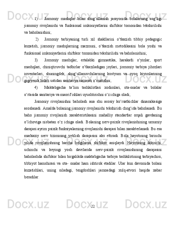 1) Jismoniy   mashqlar   bilan   shug‘ullanish   jarayonida   bolalarning   sog‘ligi
jismoniy   rivojlanishi   va   funksional   imkoniyatlarini   shifokor   tomonidan   tekshirilishi
va baholanishini;
 2) Jismoniy   tarbiyaning   turli   xil   shakllarini   o‘tkazish   tibbiy   pedagogic
kuzatish,   jismoniy   mashqlarning   mazmuni,   o‘tkazish   metodikasini   bola   yoshi   va
funksional imkoniyatlarini shifokor tomonidan tekshirilishi va baholanishini;
3) Jismoniy   mashqlar,   ertalabki   gimnastika,   harakatli   o‘yinlar,   sport
mashqlari,   chiniqtiruvchi   tadbirlar   o‘tkaziladigan   joylari,   jismoniy   tarbiya   jihozlari
inventarlari,   shuningdek,   shug‘ullanuvchilarning   kostyum   va   oyoq   kiyimlarining
gigiyenik holati ustidan sanitariya nazorati o‘rnatishni;
4) Maktabgacha   ta’lim   tashkilotlari   xodimlari,   ota-onalar   va   bolalar
o‘rtasida sanitariya va maorif ishlari uyushtirishni o‘z ichiga oladi;
Jismoniy   rivojlanishni   baholash   ana   shu   asosiy   ko‘rsatkichlar   dinamikasiga
asoslanadi. Amalda bolaning jismoniy rivojlanishi tekshirish chog‘ida baholanadi. Bu
baho   jismoniy   rivojlanish   xarakteristikasini   mahalliy   standartlar   orqali   gavdaning
o‘lchoviga   nisbatan   o‘z   ichiga   oladi.   Bolaning   nerv-psixik   rivojlanishining   umumiy
darajasi ayrim psixik funksiyalarning rivojlanishi darajasi bilan xarakterlanadi. Bu esa
markaziy   nerv   tizimining   yetilish   darajasini   aks   ettiradi.   Bola   hayotining   birinchi
yilida   rivojlanishning   barcha   belgilarini   shifokor   aniqlaydi.   Hayotining   ikkinchi,
uchinchi   va   keyingi   yosh   davrlarida   nerv-psixik   rivojlanishining   darajasini
baholashda shifokor bilan birgalikda maktabgacha tarbiya tashkilotining tarbiyachisi,
tibbiyot   hamshirasi   va   ota-   onalar   ham   ishtirok   etadilar.   Ular   kun   davomida   bolani
kuzatishlari,   uning   oiladagi,   tengdoshlari   jamoadagi   xulq-atvori   haqida   xabar
beradilar.
22 