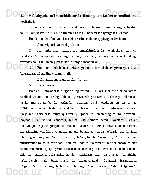 2.2.     Maktabgacha   ta’lim   tashkilotlarida   jismoniy   tarbiya   berish   usullari     va
vositalari.
Jismoniy   tarbiyani  tshkil  etish   shakllari-bu  bolalarning  rang-barang   faoliyatini
ta’lim- tarbiyaviy majmuasi bo‘lib, uning asosini harakat faoliyatiga tashkil etadi.
Bolalar harakat faoliyatini tashkil etishini shakllari quyidagilardan iborat:
1. Jismoniy tarbiya mashg‘ulotlar;
2. Kun   tartibidagi   jismoniy   sog‘lomlashtirish   ishlari:   ertalabki   gimnastika,
harakatli o‘yinlar va sayr paytidagi jismoniy mashqlar, jismoniy daqiqalar, kunduzgi
uyqudan so‘nggi jismoniy mashqlar, chiniqtirish tadbirlari;
3. Faol   dam   olish:bolalar   turizmi,  jismoniy  dam  olishlari,  jismoniy   tarbiya
bayramlari, salomatlik kunlari, ta’tillar;
 4. Bolalarning mustaqil harakat faoliyati;
5. Uyga vazifa.
Bolalarni   harakatlarga   o‘rgatishning   metodik   usullari.   Har   bir   alohida   metod
vazifasi   va   uni   hal   etishga   bir   xil   yondashish   jihatdan   birlashadigan   xilma-xil
usullarning   butun   bir   kompleksidan   iboratdir.   Usul–metodning   bir   qismi,   uni
to‘ldiruvchi   va   aniqlashtiruvchi   detal   hisoblanadi.   Tarbiyachi   xilma-xil   usullarni
qo‘yilgan   vazifalarga   muvofiq   umumiy,   ijodiy   qo‘llanishining   ta’lim   jarayonini
boyitadi,   uni   individullashtiradi,   bir   xillikka   barham   beradi.   Bolalarni   harakat
faoliyatiga   o‘rgatish   jarayonida   metodik   usullar   har   biri   aloxida   holatda   harakat
materialining   vazifalari   va   mazmuni,   uni   bolalar   tomonidan   o‘zlashtirish   darajasi,
ularning   umumiy   rivojlanishi,   jismoniy   holati,   har   bir   bolaning   yosh   va   tipologik
xususiyatlariga   ko‘ra   tanlanadi.   Shu   ma’noda   ta’lim   usullari   bir   tomondan   bolalar
vazifalarni   idrok   qilayotganda   barcha   analizatorlarga   har   tomonlama   ta’sir   etishni,
ikkinchi   tomondan   bolalarning   harakat   vazifalarni   ongli   va   mustaqil   bajarishini
ta’minlovchi   turli   birikmalarda   kombinatsiyalanadi.   Bolalarni   harakatlarga
o‘rgatishda   usullarning   birlashuvi   ularning   o‘zaro   harakati   bilan   belgilanadi.
23 