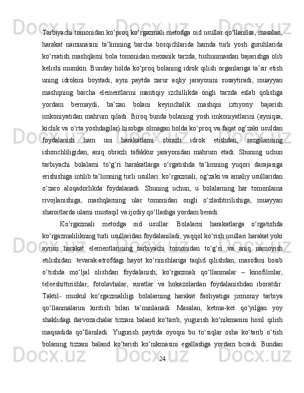 Tarbiyachi tomonidan ko‘proq ko‘rgazmali metodga oid usullar qo‘llanilsa, masalan,
harakat   namunasini   ta’limning   barcha   bosqichlarida   hamda   turli   yosh   guruhlarida
ko‘rsatish mashqlarni bola tomonidan mexanik tarzda, tushunmasdan bajarishga olib
kelishi  mumkin. Bunday  holda  ko‘proq bolaning idrok qilish  organlariga ta’sir  etish
uning   idrokini   boyitadi,   ayni   paytda   zarur   aqliy   jarayonini   susaytiradi,   muayyan
mashqning   barcha   elementlarini   mantiqiy   izchillikda   ongli   tarzda   eslab   qolishga
yordam   bermaydi,   ba’zan   bolani   keyinchalik   mashqni   ixtiyoriy   bajarish
imkoniyatidan   mahrum   qiladi.   Biroq   bunda   bolaning   yosh   imkoniyatlarini   (ayniqsa,
kichik va o‘rta yoshdagilar) hisobga olmagan holda ko‘proq va faqat og‘zaki usuldan
foydalanish   ham   uni   harakatlarni   obrazli   idrok   etishdan,   sezgilarining
ishonchliligidan,   aniq   obrazli   tafakkur   jarayonidan   mahrum   etadi.   Shuning   uchun
tarbiyachi   bolalarni   to‘g‘ri   harakatlarga   o‘rgatishda   ta’limning   yuqori   darajasiga
erishishiga intilib ta’limning turli usullari: ko‘rgazmali, og‘zaki va amaliy usullaridan
o‘zaro   aloqadorlikda   foydalanadi.   Shuning   uchun,   u   bolalarning   har   tomonlama
rivojlanishiga,   mashqlarning   ular   tomonidan   ongli   o‘zlashtirilishiga,   muayyan
sharoitlarda ularni mustaqil va ijodiy qo‘llashga yordam beradi. 
Ko‘rgazmali   metodga   oid   usullar.   Bolalarni   harakatlarga   o‘rgatishda
ko‘rgazmalilikning turli usullaridan foydalaniladi, yaqqol ko‘rish usullari harakat yoki
ayrim   harakat   elementlarining   tarbiyachi   tomonidan   to‘g‘ri   va   aniq   namoyish
etilishidan:   tevarak-atrofdagi   hayot   ko‘rinishlariga   taqlid   qilishdan;   masofani   bosib
o‘tishda   mo‘ljal   olishdan   foydalanish;   ko‘rgazmali   qo‘llanmalar   –   kinofilmlar,
teleeshittirishlar,   fotolavhalar,   suratlar   va   hokazolardan   foydalanishdan   iboratdir.
Taktil-   muskul   ko‘rgazmaliligi   bolalarning   harakat   faoliyatiga   jismoniy   tarbiya
qo‘llanmalarini   kiritish   bilan   ta’minlanadi.   Masalan,   ketma-ket   qo‘yilgan   yoy
shaklidagi   darvozachalar   tizzani   baland   ko‘tarib,   yugurish   ko‘nikmasini   hosil   qilish
maqsadida   qo‘llaniladi.   Yugurish   paytida   oyoqni   bu   to‘siqlar   osha   ko‘tarib   o‘tish
bolaning   tizzani   baland   ko‘tarish   ko‘nikmasini   egallashga   yordam   bcradi.   Bundan
24 