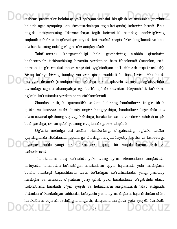 tashqari   predmetlar   bolalarga   yo‘l   qo‘ygan   xatosini   his   qilish   va   tushunish   (mazkur
holatda   agar   oyoqning   uchi   darvozachalarga   tegib   ketganda)   imkonini   beradi.   Bola
ongida   tarbiyachining   “darvozachaga   tcgib   kctmaslik”   haqidagi   topshirig‘ining
saqlanib qolishi  xato qilayotgan paytida teri muskul sczgisi  bilan bog‘lanadi va bola
o‘z harakatining noto‘g‘riligini o‘zi aniqlay oladi.
Taktil-muskul   ko‘rgazmaliligi   bola   gavdasining   alohida   qismlarini
boshqaruvchi   tarbiyachining   bevosita   yordamida   ham   ifodalanadi   (masalan,   qad-
qomatni   to‘g‘ri   muskul   tonusi   sezgisini   uyg‘otadigan   qo‘l   tekkizish   orqali   rostlash).
Biroq   tarbiyachining   bunday   yordami   qisqa   muddatli   bo‘lishi   lozim.   Aks   holda
muayyan   dinamik   (streotipni   hosil   qilishga   xizmat   qiluvchi   doimiy   qo‘zg‘atuvchilar
tizimidagi   signal)   ahamiyatiga   ega   bo‘lib   qolishi   mumkin.   Keyinchalik   ko‘nikma
og‘zaki ko‘rsatmalar yordamida mustahkamlanadi.
Shunday   qilib,   ko‘rgazmalilik   usullari   bolaning   harakatlarini   to‘g‘ri   idrok
qilishi   va   tasavvur   etishi,   hissiy   ongini   kengayishiga,   harakatlarni   bajarishda   o‘z
o‘zini nazorat qilishning vujudga kelishiga, harakatlar sur’ati va ritmini eshitish orqali
boshqarishga, sensor qobiliyatining rivojlanishiga xizmat qiladi.
Og‘zaki   metodga   oid   usullar.   Harakatlarga   o‘rgatishdagi   og‘zaki   usullar
quyidagilarda   ifodalanadi:   bolalarga   ulardagi   mavjud   hayotiy   tajriba   va   tasavvurga
tayangan   holda   yangi   harakatlarni   aniq,   qisqa   bir   vaqtda   bayon   etish   va
tushuntirishda;
  harakatlarni   aniq   ko‘rsatish   yoki   uning   ayrim   elementlarni   aniqlashda;
tarbiyachi   tomonidan   ko‘rsatilgan   harakatlarni   qayta   bajarishda   yoki   mashqlarni
bolalar   mustaqil   bajarishlarida   zarur   bo‘ladigan   ko‘rsatmalarda;   yangi   jismoniy
mashqlar   va   harakatli   o‘yinlarni   joriy   qilish   yoki   harakatlarni   o‘rgatishda   ularni
tushuntirish,   harakatli   o‘yin   syujeti   va   hokazolarni   aniqlashtirish   talab   etilganda
oldindan o‘tkaziladigan suhbatda; tarbiyachi jismoniy mashqlarni bajarilishidan oldin
harakatlarni   bajarish   izchilligini   anglash;   darajasini   aniqlash   yoki   syujetli   harakatli
25 