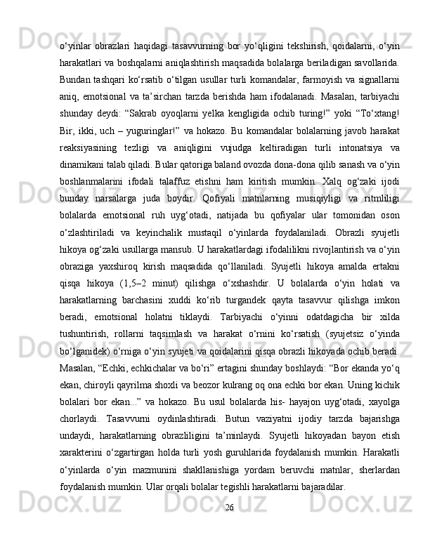 o‘yinlar   obrazlari   haqidagi   tasavvurning   bor   yo‘qligini   tekshirish,   qoidalarni,   o‘yin
harakatlari va boshqalarni aniqlashtirish maqsadida bolalarga beriladigan savollarida.
Bundan tashqari ko‘rsatib o‘tilgan usullar turli komandalar, farmoyish va signallarni
aniq,   emotsional   va   ta’sirchan   tarzda   berishda   ham   ifodalanadi.   Masalan,   tarbiyachi
shunday   deydi:   “Sakrab   oyoqlarni   yelka   kengligida   ochib   turing!”   yoki   “To‘xtang!
Bir,   ikki,   uch   –   yuguringlar!”   va   hokazo.   Bu   komandalar   bolalarning   javob   harakat
reaksiyasining   tezligi   va   aniqligini   vujudga   keltiradigan   turli   intonatsiya   va
dinamikani talab qiladi. Bular qatoriga baland ovozda dona-dona qilib sanash va o‘yin
boshlanmalarini   ifodali   talaffuz   etishni   ham   kiritish   mumkin.   Xalq   og‘zaki   ijodi
bunday   narsalarga   juda   boydir.   Qofiyali   matnlarning   musiqiyligi   va   ritmliligi
bolalarda   emotsional   ruh   uyg‘otadi,   natijada   bu   qofiyalar   ular   tomonidan   oson
o‘zlashtiriladi   va   keyinchalik   mustaqil   o‘yinlarda   foydalaniladi.   Obrazli   syujetli
hikoya og‘zaki usullarga mansub. U harakatlardagi ifodalilikni rivojlantirish va o‘yin
obraziga   yaxshiroq   kirish   maqsadida   qo‘llaniladi.   Syujetli   hikoya   amalda   ertakni
qisqa   hikoya   (1,5–2   minut)   qilishga   o‘xshashdir.   U   bolalarda   o‘yin   holati   va
harakatlarning   barchasini   xuddi   ko‘rib   turgandek   qayta   tasavvur   qilishga   imkon
beradi,   emotsional   holatni   tiklaydi.   Tarbiyachi   o‘yinni   odatdagicha   bir   xilda
tushuntirish,   rollarni   taqsimlash   va   harakat   o‘rnini   ko‘rsatish   (syujetsiz   o‘yinda
bo‘lganidek) o‘rniga o‘yin syujeti va qoidalarini qisqa obrazli hikoyada ochib beradi.
Masalan, “Echki, echkichalar va bo‘ri” ertagini shunday boshlaydi: “Bor ekanda yo‘q
ekan, chiroyli qayrilma shoxli va beozor kulrang oq ona echki bor ekan. Uning kichik
bolalari   bor   ekan...”   va   hokazo.   Bu   usul   bolalarda   his-   hayajon   uyg‘otadi,   xayolga
chorlaydi.   Tasavvurni   oydinlashtiradi.   Butun   vaziyatni   ijodiy   tarzda   bajarishga
undaydi,   harakatlarning   obrazliligini   ta’minlaydi.   Syujetli   hikoyadan   bayon   etish
xarakterini   o‘zgartirgan   holda   turli   yosh   guruhlarida   foydalanish   mumkin.   Harakatli
o‘yinlarda   o‘yin   mazmunini   shakllanishiga   yordam   beruvchi   matnlar,   sherlardan
foydalanish mumkin. Ular orqali bolalar tegishli harakatlarni bajaradilar.
26 