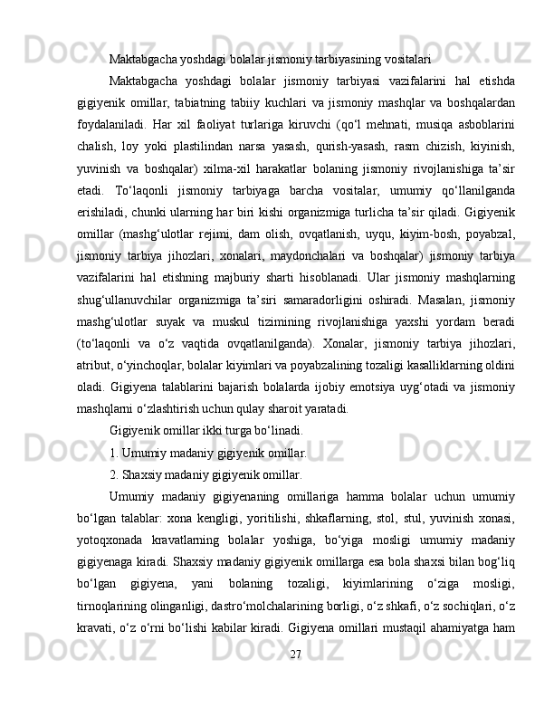 Maktabgacha yoshdagi bolalar jismoniy tarbiyasining vositalari
Maktabgacha   yoshdagi   bolalar   jismoniy   tarbiyasi   vazifalarini   hal   etishda
gigiyenik   omillar,   tabiatning   tabiiy   kuchlari   va   jismoniy   mashqlar   va   boshqalardan
foydalaniladi.   Har   xil   faoliyat   turlariga   kiruvchi   (qo‘l   mehnati,   musiqa   asboblarini
chalish,   loy   yoki   plastilindan   narsa   yasash,   qurish-yasash,   rasm   chizish,   kiyinish,
yuvinish   va   boshqalar)   xilma-xil   harakatlar   bolaning   jismoniy   rivojlanishiga   ta’sir
etadi.   To‘laqonli   jismoniy   tarbiyaga   barcha   vositalar,   umumiy   qo‘llanilganda
erishiladi, chunki ularning har biri kishi organizmiga turlicha ta’sir qiladi. Gigiyenik
omillar   (mashg‘ulotlar   rejimi,   dam   olish,   ovqatlanish,   uyqu,   kiyim-bosh,   poyabzal,
jismoniy   tarbiya   jihozlari,   xonalari,   maydonchalari   va   boshqalar)   jismoniy   tarbiya
vazifalarini   hal   etishning   majburiy   sharti   hisoblanadi.   Ular   jismoniy   mashqlarning
shug‘ullanuvchilar   organizmiga   ta’siri   samaradorligini   oshiradi.   Masalan,   jismoniy
mashg‘ulotlar   suyak   va   muskul   tizimining   rivojlanishiga   yaxshi   yordam   beradi
(to‘laqonli   va   o‘z   vaqtida   ovqatlanilganda).   Xonalar,   jismoniy   tarbiya   jihozlari,
atribut, o‘yinchoqlar, bolalar kiyimlari va poyabzalining tozaligi kasalliklarning oldini
oladi.   Gigiyena   talablarini   bajarish   bolalarda   ijobiy   emotsiya   uyg‘otadi   va   jismoniy
mashqlarni o‘zlashtirish uchun qulay sharoit yaratadi. 
Gigiyenik omillar ikki turga bo‘linadi. 
1. Umumiy madaniy gigiyenik omillar. 
2. Shaxsiy madaniy gigiyenik omillar. 
Umumiy   madaniy   gigiyenaning   omillariga   hamma   bolalar   uchun   umumiy
bo‘lgan   talablar:   xona   kengligi,   yoritilishi,   shkaflarning,   stol,   stul,   yuvinish   xonasi,
yotoqxonada   kravatlarning   bolalar   yoshiga,   bo‘yiga   mosligi   umumiy   madaniy
gigiyenaga kiradi. Shaxsiy madaniy gigiyenik omillarga esa bola shaxsi bilan bog‘liq
bo‘lgan     gigiyena,     yani     bolaning     tozaligi,     kiyimlarining     o‘ziga     mosligi,
tirnoqlarining olinganligi, dastro‘molchalarining borligi, o‘z shkafi, o‘z sochiqlari, o‘z
kravati, o‘z o‘rni bo‘lishi kabilar kiradi. Gigiyena omillari mustaqil ahamiyatga ham
27 