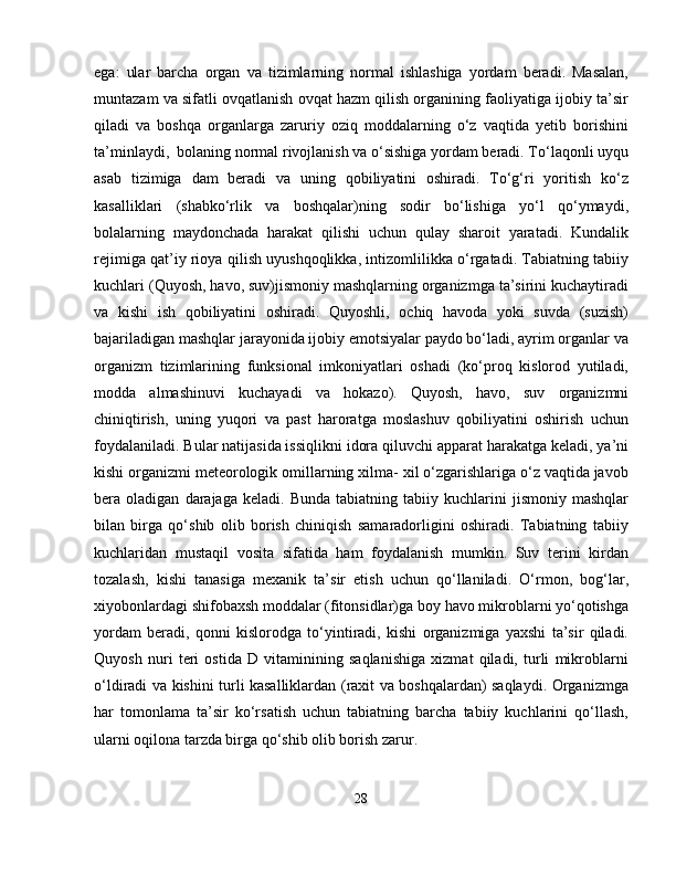 ega:   ular   barcha   organ   va   tizimlarning   normal   ishlashiga   yordam   beradi.   Masalan,
muntazam va sifatli ovqatlanish ovqat hazm qilish organining faoliyatiga ijobiy ta’sir
qiladi   va   boshqa   organlarga   zaruriy   oziq   moddalarning   o‘z   vaqtida   yetib   borishini
ta’minlaydi,  bolaning normal rivojlanish va o‘sishiga yordam beradi. To‘laqonli uyqu
asab   tizimiga   dam   beradi   va   uning   qobiliyatini   oshiradi.   To‘g‘ri   yoritish   ko‘z
kasalliklari   (shabko‘rlik   va   boshqalar)ning   sodir   bo‘lishiga   yo‘l   qo‘ymaydi,
bolalarning   maydonchada   harakat   qilishi   uchun   qulay   sharoit   yaratadi.   Kundalik
rejimiga qat’iy rioya qilish uyushqoqlikka, intizomlilikka o‘rgatadi. Tabiatning tabiiy
kuchlari (Quyosh, havo, suv)jismoniy mashqlarning organizmga ta’sirini kuchaytiradi
va   kishi   ish   qobiliyatini   oshiradi.   Quyoshli,   ochiq   havoda   yoki   suvda   (suzish)
bajariladigan mashqlar jarayonida ijobiy emotsiyalar paydo bo‘ladi, ayrim organlar va
organizm   tizimlarining   funksional   imkoniyatlari   oshadi   (ko‘proq   kislorod   yutiladi,
modda   almashinuvi   kuchayadi   va   hokazo).   Quyosh,   havo,   suv   organizmni
chiniqtirish,   uning   yuqori   va   past   haroratga   moslashuv   qobiliyatini   oshirish   uchun
foydalaniladi. Bular natijasida issiqlikni idora qiluvchi apparat harakatga keladi, ya’ni
kishi organizmi meteorologik omillarning xilma- xil o‘zgarishlariga o‘z vaqtida javob
bera  oladigan   darajaga   keladi.  Bunda   tabiatning   tabiiy  kuchlarini   jismoniy   mashqlar
bilan   birga   qo‘shib   olib   borish   chiniqish   samaradorligini   oshiradi.   Tabiatning   tabiiy
kuchlaridan   mustaqil   vosita   sifatida   ham   foydalanish   mumkin.   Suv   terini   kirdan
tozalash,   kishi   tanasiga   mexanik   ta’sir   etish   uchun   qo‘llaniladi.   O‘rmon,   bog‘lar,
xiyobonlardagi shifobaxsh moddalar (fitonsidlar)ga boy havo mikroblarni yo‘qotishga
yordam   beradi,   qonni   kislorodga   to‘yintiradi,   kishi   organizmiga   yaxshi   ta’sir   qiladi.
Quyosh   nuri   teri   ostida   D   vitaminining   saqlanishiga   xizmat   qiladi,   turli   mikroblarni
o‘ldiradi va kishini turli kasalliklardan (raxit va boshqalardan) saqlaydi. Organizmga
har   tomonlama   ta’sir   ko‘rsatish   uchun   tabiatning   barcha   tabiiy   kuchlarini   qo‘llash,
ularni oqilona tarzda birga qo‘shib olib borish zarur.
28 