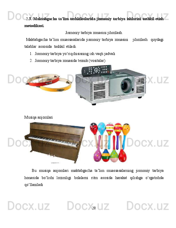   2 .3. Maktabgacha ta’lim  tashkilotlarida jismoniy tarbiya ishlarini  tashkil  etish
metodikasi.
Jismoniy tarbiya xonasini jihozlash.
  Maktabgacha   ta’lim   muassasalarida   jismoniy   tarbiya   xonasini       jihozlash     quydagi
talablar  assosida  tashkil etiladi. 
1. Jismoniy tarbiya yo‘riqchisisning ish vaqti jadvali   
2. Jismoniy tarbiya xonasida texnik (vositalar) 
 
 
Musiqa anjomlari 
 
      Bu   musiqa   anjomlari   maktabgacha   ta’lim   muassasalarning   jismoniy   tarbiya
honasida   bo‘lishi   lozimligi   bolalarni   ritm   asosida   harakat   qilishga   o‘rgatishda
qo‘llaniladi  
 
29 