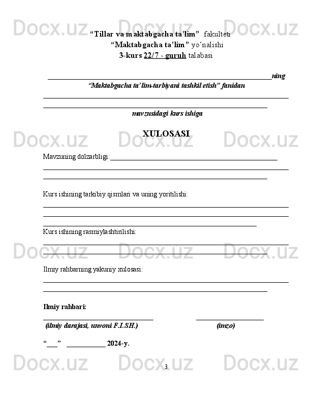                        “Tillar va maktabgacha ta’lim”   fakulteti
 “Maktabgacha ta’lim”  yo‘nalishi   
3-kurs  22/    7    -     guruh      talabasi  
_______________________________________________________________ ning
“Maktabgacha ta’lim-tarbiyani tashkil etish” fanidan  
_____________________________________________________________________
_______________________________________________________________
 mavzusidagi  kurs ishiga
XULOSASI
Mavzuning dolzarbligi:_______________________________________________
_____________________________________________________________________
_______________________________________________________________
Kurs ishining tarkibiy qismlari va uning yoritilishi:
_____________________________________________________________________
_______________________________________________________________ ______
____________________________________________________________
Kurs ishining rasmiylashtirilishi:
_____________________________________________________________________
_______________________________________________________________
Ilmiy rahbarning yakuniy xulosasi:
_____________________________________________________________________
_______________________________________________________________
Ilmiy rahbari:  
_______________________________                        ___________________
  (ilmiy darajasi, unvoni F.I.SH.)                                            (imzo)
“___”   ___________ 2024-y. 
3 