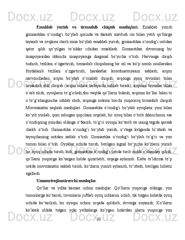 Emaklab   yurish   va   tirmashib   chiqish   mashqlari.   Emaklab   yurish
gimnastikai   o‘rindig‘i   bo‘ylab   qorinda   va   daraxti   mavludi   iso   bilan   yetib   qo‘llarga
tayanib va oeqlarni itarib xona bo‘ylab emaklab yurish, gimnastikai o‘rindig‘i ustidan
qator   qilib   qo‘yilgan   to‘siklar   ichidan   emaklash.   Gimnastikai   devorining   bir
zinapoyasidan   ikkinchi   zinapoyasiga   diagonal   bo‘yicha   o‘tish.   Narvonga   chiqib
tushish, tezlikni  o‘zgartirish, tirmashib chiqishning bir  xil va ko‘p nomli usullaridan
foydalanib   tezlikni   o‘zgartirish,   harakatlar   koordinatsiyasini   saklash,   arqon
narvonchadan,   arqon   bo‘ylab   o‘rmalab   chiqish,   arqonga   oyoq   tovonlari   bilan
tirmashib olib chiqish (arqon uchini tarbiyachi ushlab turadi); arqonni tovonlar bilan
o‘rab olish, oyoqlarni to‘g‘irlash,shu vaqtda qo‘llarni bukish, arqonni ko‘llar bilan to
u   to‘g‘irlanguncha   ushlab   olish,   arqonga   imkoni   borchi   yuqoriroq   tirmashib   chiqish
Muvozanatni   saqlash   mashqlari.   Gimnastika   o‘rindig‘i   bo‘ylab   oyoqlarni   yoni   bilan
ko‘yib yonlab, qum solingan qopchani orqalab, bir oyoq bilan o‘tirib ikkinchisini esa
o‘rindiqning yonidan oldinga o‘tkazib; to‘g‘ri oyoqni ko‘tarib va uning tagida qarsak
chalib   o‘tish.   Gimnastika   o‘rindig‘i   bo‘ylab   yurish,   o‘rtaga   kelganda   to‘xtash   va
tayoqchaning   ustidan   xatlab   o‘tish.   Gimnastika   o‘rindig‘i   bo‘ylab   to‘g‘ri   va   yon
tomon   bilan   o‘tish.   Oyoklar   uchida   turish,   berilgan   signal   bo‘yicha   ko‘zlarni   yumib
bir oyoq uchida turish, kub, gimnastika o‘rindig‘i ustida turib xuddi o‘shanday qilish,
qo‘llarni   yuqoriga   ko‘targan   holda   qimirlatib,   orqaga   aylanish.   Katta   to‘ldirma   to‘p
ustida muvozanatni saklab turish, ko‘zlarni yumib aylanish, to‘xtash, berilgan holatni
egallash.
Umumrivojlantiruvchi mashqlar.
Qo‘llar   va   yelka   kamari   uchun   mashqlar.   Qo‘llarni   yuqoriga   oldinga,   yon
tomonlarga ko‘tarish, tovonlarni juftlab oyoq uchlarini ochib, tik tutgan holatda oyoq
uchida   ko‘tarilish,   bir   oyoqni   uchini   orqada   qoldirib,   devorga   suyanish.   Ko‘llarni
ko‘krak   oldida   tutgan   yoki   yelkalarga   ko‘ygan   holatdan   ularni   yuqoriga   yon
33 