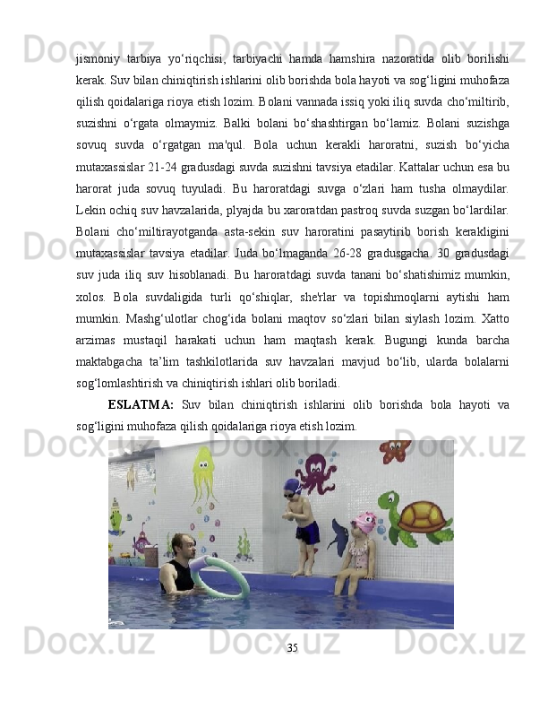 jismoniy   tarbiya   yo‘riqchisi,   tarbiyachi   hamda   hamshira   nazoratida   olib   borilishi
kerak. Suv bilan chiniqtirish ishlarini olib borishda bola hayoti va sog‘ligini muhofaza
qilish qoidalariga rioya etish lozim. Bolani vannada issiq yoki iliq suvda cho‘miltirib,
suzishni   o‘rgata   olmaymiz.   Balki   bolani   bo‘shashtirgan   bo‘lamiz.   Bolani   suzishga
sovuq   suvda   o‘rgatgan   ma'qul.   Bola   uchun   kerakli   haroratni,   suzish   bo‘yicha
mutaxassislar 21-24 gradusdagi suvda suzishni tavsiya etadilar. Kattalar uchun esa bu
harorat   juda   sovuq   tuyuladi.   Bu   haroratdagi   suvga   o‘zlari   ham   tusha   olmaydilar.
Lekin ochiq suv havzalarida, plyajda bu xaroratdan pastroq suvda suzgan bo‘lardilar.
Bolani   cho‘miltirayotganda   asta-sekin   suv   haroratini   pasaytirib   borish   kerakligini
mutaxassislar   tavsiya   etadilar.   Juda   bo‘lmaganda   26-28   gradusgacha.   30   gradusdagi
suv   juda   iliq   suv   hisoblanadi.   Bu   haroratdagi   suvda   tanani   bo‘shatishimiz   mumkin,
xolos.   Bola   suvdaligida   turli   qo‘shiqlar,   she'rlar   va   topishmoqlarni   aytishi   ham
mumkin.   Mashg‘ulotlar   chog‘ida   bolani   maqtov   so‘zlari   bilan   siylash   lozim.   Xatto
arzimas   mustaqil   harakati   uchun   ham   maqtash   kerak.   Bugungi   kunda   barcha
maktabgacha   ta’lim   tashkilotlarida   suv   havzalari   mavjud   bo‘lib,   ularda   bolalarni
sog‘lomlashtirish va chiniqtirish ishlari olib boriladi.
ESLATMA:   Suv   bilan   chiniqtirish   ishlarini   olib   borishda   bola   hayoti   va
sog‘ligini muhofaza qilish qoidalariga rioya etish lozim.
35 