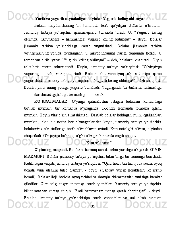 Yurib va yugurib o‘ynaladigan o‘yinlar Yugurib keling oldimga
Bolalar   maydonchaning   bir   tomonida   terib   qo‘yilgan   stullarda   o‘tiradilar.
Jismoniy   tarbiya   yo‘riqchisi   qarama-qarshi   tomonda   turadi.   U:   “Yugurib   keling
oldimga,   hammangiz   –   hammangiz,   yugurib   keling   oldimga!”   –   deydi.   Bolalar
jismoniy   tarbiya   yo‘riqchisiga   qarab   yugurishadi.   Bolalar   jismoniy   tarbiya
yo‘riqchisining   yonida   to‘plangach,   u   maydonchaning   narigi   tomoniga   ketadi.   U
tomondan   turib,   yana:   “Yugurib   keling   oldimga!”   –   deb,   bolalarni   chaqiradi.   O‘yin
to‘rt-besh   marta   takrorlanadi.   Keyin,   jismoniy   tarbiya   yo‘riqchisi:   “O‘yingizga
yuguring   –   deb,   murojaat   etadi.   Bolalar   shu   zahotiyoq   o‘z   stullariga   qarab
yugurishadi. Jismoniy tarbiya yo‘riqchisi: “Yugurib keling oldimga!” – deb chaqiradi.
Bolalar   yana   uning   yoniga   yugurib   borishadi.   Yugurganda   bir-birlarini   turtmasligi,
itarishmasligi,halaqit bermasligi kerak. 
KO‘RSATMALAR.   O‘yinga   qatnashishni   istagan   bolalarni   komandaga
bo‘lish   mumkin:   bir   komanda   o‘ynaganda,   ikkinchi   komanda   tomosha   qilishi
mumkin.  Keyin   ular   o‘rin  almashishadi.   Dastlab   bolalar   hohlagan  stulni   egallashlari
mumkin,   lekin   bir   necha   bor   o‘ynaganlaridan   keyin,   jismoniy   tarbiya   yo‘riqchisi
bolalarning   o‘z   stullariga   borib   o‘tirishlarini   aytadi.   Kim   noto‘g‘ri   o‘tirsa,   o‘yindan
chiqariladi. O‘z joyiga ko‘proq to‘g‘ri o‘tirgan komanda  е ngib chiqadi.
“Kim sekinroq”
O‘yinning maqsadi.  Bolalarni barmoq uchida sekin yurishga o‘rgatish.  O‘YIN
MAZMUNI . Bolalar jismoniy tarbiya yo‘riqchisi bilan birga bir tomonga borishadi.
Kutilmagan vaqtda jismoniy tarbiya yo‘riqchisi: “Qani hozir biz kim juda sekin, oyoq
uchida   yura   olishini   bilib   olamiz”,   -   deydi.   (Qanday   yurish   kerakligini   ko‘rsatib
beradi). Bolalar iloji  boricha oyoq uchlarida shovqin chiqarmasdan  yurishga harakat
qiladilar.   Ular   belgilangan   tomonga   qarab   yuradilar.   Jismoniy   tarbiya   yo‘riqchisi
bilintirmasdan   chetga   chiqib:   “Endi   hammangiz   menga   qarab   chopinglar”,   -   deydi.
Bolalar   jismoniy   tarbiya   yo‘riqchisiga   qarab   chopadilar   va   uni   o‘rab   oladilar.
36