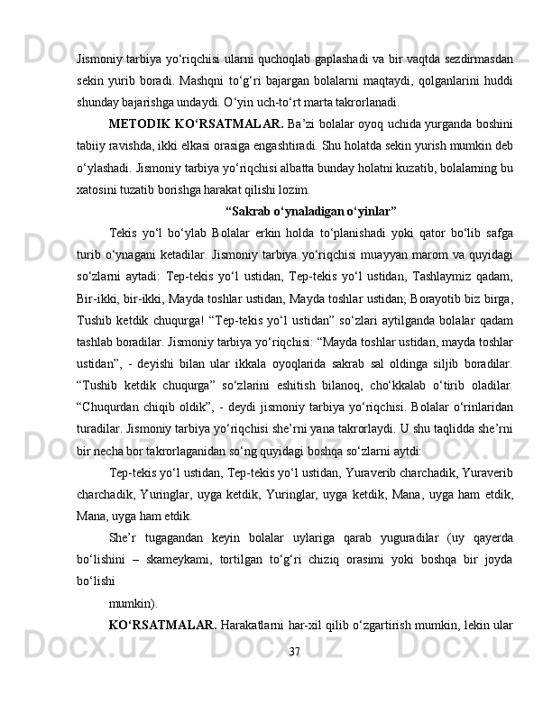 Jismoniy tarbiya yo‘riqchisi ularni quchoqlab gaplashadi va bir vaqtda sezdirmasdan
sekin   yurib   boradi.   Mashqni   to‘g‘ri   bajargan   bolalarni   maqtaydi,   qolganlarini   huddi
shunday bajarishga undaydi. O‘yin uch-to‘rt marta takrorlanadi.
METODIK KO‘RSATMALAR.   Ba’zi bolalar oyoq uchida yurganda boshini
tabiiy ravishda, ikki  е lkasi orasiga engashtiradi. Shu holatda sekin yurish mumkin deb
o‘ylashadi. Jismoniy tarbiya yo‘riqchisi albatta bunday holatni kuzatib, bolalarning bu
xatosini tuzatib borishga harakat qilishi lozim.
“Sakrab o‘ynaladigan o‘yinlar”
Tekis   yo‘l   bo‘ylab   Bolalar   erkin   holda   to‘planishadi   yoki   qator   bo‘lib   safga
turib   o‘ynagani   ketadilar.   Jismoniy   tarbiya   yo‘riqchisi   muayyan   marom   va   quyidagi
so‘zlarni   aytadi:   Tep-tekis   yo‘l   ustidan,   Tep-tekis   yo‘l   ustidan,   Tashlaymiz   qadam,
Bir-ikki, bir-ikki, Mayda toshlar ustidan, Mayda toshlar ustidan; Borayotib biz birga,
Tushib   ketdik   chuqurga!   “Tep-tekis   yo‘l   ustidan”   so‘zlari   aytilganda   bolalar   qadam
tashlab boradilar. Jismoniy tarbiya yo‘riqchisi: “Mayda toshlar ustidan, mayda toshlar
ustidan”,   -   deyishi   bilan   ular   ikkala   oyoqlarida   sakrab   sal   oldinga   siljib   boradilar.
“Tushib   ketdik   chuqurga”   so‘zlarini   eshitish   bilanoq,   cho‘kkalab   o‘tirib   oladilar.
“Chuqurdan   chiqib   oldik”,   -   deydi   jismoniy   tarbiya   yo‘riqchisi.   Bolalar   o‘rinlaridan
turadilar. Jismoniy tarbiya yo‘riqchisi she’rni yana takrorlaydi. U shu taqlidda she’rni
bir necha bor takrorlaganidan so‘ng quyidagi boshqa so‘zlarni aytdi:
Tep-tekis yo‘l ustidan, Tep-tekis yo‘l ustidan, Yuraverib charchadik, Yuraverib
charchadik,   Yuringlar,   uyga   ketdik,   Yuringlar,   uyga   ketdik,   Mana,   uyga   ham   е tdik,
Mana, uyga ham  е tdik.
She’r   tugagandan   keyin   bolalar   uylariga   qarab   yuguradilar   (uy   qayerda
bo‘lishini   –   skameykami,   tortilgan   to‘g‘ri   chiziq   orasimi   yoki   boshqa   bir   joyda
bo‘lishi
mumkin).
KO‘RSATMALAR.   Harakatlarni har-xil qilib o‘zgartirish mumkin, lekin ular
37 