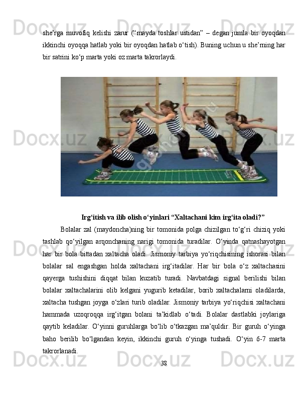 she’rga   muvofiq   kelishi   zarur   (“mayda   toshlar   ustidan”   –   degan   jumla   bir   oyoqdan
ikkinchi oyoqqa hatlab yoki bir oyoqdan hatlab o‘tish). Buning uchun u she’rning har
bir satrini ko‘p marta yoki oz marta takrorlaydi.
 
Irg‘itish va ilib olish o‘yinlari “Xaltachani kim irg‘ita oladi?”
Bolalar   zal   (maydoncha)ning   bir   tomonida   polga   chizilgan   to‘g‘ri   chiziq   yoki
tashlab   qo‘yilgan   arqonchaning   narigi   tomonida   turadilar.   O‘yinda   qatnashayotgan
har   bir   bola   bittadan   xaltacha   oladi.   Jismoniy   tarbiya   yo‘riqchisining   ishorasi   bilan
bolalar   sal   engashgan   holda   xaltachani   irg‘itadilar.   Har   bir   bola   o‘z   xaltachasini
qayerga   tushishini   diqqat   bilan   kuzatib   turadi.   Navbatdagi   signal   berilishi   bilan
bolalar   xaltachalarini   olib   kelgani   yugurib   ketadilar,   borib   xaltachalarni   oladilarda,
xaltacha   tushgan   joyga   o‘zlari   turib   oladilar.   Jismoniy   tarbiya   yo‘riqchisi   xaltachani
hammada   uzoqroqqa   irg‘itgan   bolani   ta’kidlab   o‘tadi.   Bolalar   dastlabki   joylariga
qaytib   keladilar.   O‘yinni   guruhlarga   bo‘lib   o‘tkazgan   ma’quldir.   Bir   guruh   o‘yinga
baho   berilib   bo‘lgandan   keyin,   ikkinchi   guruh   o‘yinga   tushadi.   O‘yin   6-7   marta
takrorlanadi.
38 