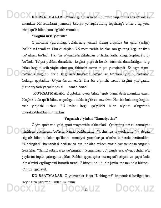 KO‘RSATMALAR.  O‘yinni guruhlarga bo‘lib, musobaqa formasida o‘tkazish
mumkin.   Xaltachalarni   jismoniy   tarbiya   yo‘riqchisining   topshirig‘i   bilan   o‘ng   yoki
chap qo‘li bilan ham irg‘itish mumkin.
“Keglini urib yiqitish”
O‘yinchilar   (guruhdagi   bolalarning   yarmi)   chiziq   orqasida   bir   qator   (safga)
bo‘lib   saflanadilar.   Shu   chiziqdan   3-5   metr   narida   bolalar   soniga   teng   keglilar   tizib
qo‘yilgan   bo‘ladi.   Har   bir   o‘yinchida   ikkitadan   o‘rtacha   kattalikdagi   koptok   (to‘p)
bo‘ladi.   To‘pni   poldan   dumalatib,   keglini   yiqitish   kerak.   Birinchi   dumalatilgan   to‘p
bilan   keglini   urib   yiqita   olmagan,   ikkinchi   marta   to‘pni   yumalatadi.   So‘ngra   signal
bo‘yicha   yugurib   borib,   keglilarni   turg‘azib   qo‘yadilar,   to‘plarni   yig‘ib,   dastlabki
holatga   qaytadilar.   O‘yin   davom   etadi.   Har   bir   o‘yinchi   nechta   keglini   yiqitganini
jismoniy tarbiya yo‘riqchisi sanab boradi.
  KO‘RSATMALAR.   Koptokni   oyoq   bilan   tepib   dumalatish   mumkin   emas.
Keglini bola qo‘li bilan engashgan holda irg‘itishi mumkin. Har bir bolaning keglini
urib   yiqitishi   uchun   2-3   tadan   kegli   qo‘yilishi   bilan   o‘yinni   o‘zgartirib
murakkablashtirish mumkin.
Yugurish o‘yinlari “Samolyotlar”
O‘yin   sport   zali   yoki   sport   maydonida   o‘tkaziladi.   Qatorning  turishi   samolyot
shakliga   o‘xshagan   bo‘lishi   kerak.   Rahbarning:   “Uchishga   tayyorlaning!”   -   degan
signali   bilan   bolalar   qo‘llarini   samolyot   paraklariga   o‘xshatib   harakatlantiradilar.
“Uchinglar!”   komandasi   berilganda   esa,   bolalar   quloch   yozib   har   tomonga   yugurib
ketadilar. “Samolyotlar,  е rga qo‘ninglar!” komandasi bo‘lganda esa, o‘ynovchilar o‘z
joylarini topib, qatorga turadilar. Rahbar qaysi qator tezroq saf tortgani va qaysi bola
o‘z o‘rnini egallaganini kuzatib turadi. Birinchi bo‘lib, o‘z joyini topgan bola birinchi
o‘rinni egallaydi. 
KO‘RSATMALAR.   O‘ynovchilar   faqat   “Uchinglar!”   komandasi   berilgandan
keyingina parvoz qilishlari mumkin.
39 