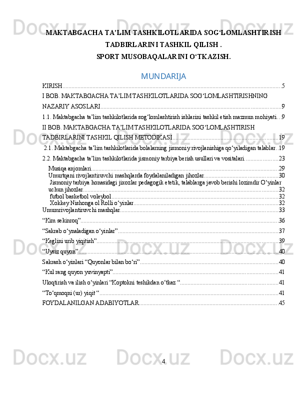 MAKTABGACHA TA’LIM TASHKILOTLARIDA SOG‘LOMLASHTIRISH
TADBIRLARINI TASHKIL QILISH . 
SPORT MUSOBAQALARINI O‘TKAZISH.
MUNDARIJA
KIRISH. ................................................................................................................................................. 5
I BOB. MAKTABGACHA TA’LIM TASHKILOTLARIDA SOG‘LOMLASHTIRISHNING 
NAZARIY ASOSLARI ........................................................................................................................ 9
1.1. Maktabgacha ta’lim tashkilotlarida sog‘lomlashtirish ishlarini tashkil etish mazmun mohiyati .. . 9
II BOB. MAKTABGACHA TA’LIM TASHKILOTLARIDA SOG‘LOMLASHTIRISH 
TADBIRLARINI TASHKIL QILISH METODIKASI. ..................................................................... 19
 2.1. Maktabgacha ta’lim tashkilotlarida bolalarning jismoniy rivojlanishiga qo‘yiladigan talablar .. 19
2.2. Maktabgacha ta’lim tashkilotlarida jismoniy tarbiya berish usullari va vositalari. ..................... 23
Musiqa anjomlari ............................................................................................................................. 29
Umurtqani rivojlantiruvchi mashqlarda foydalaniladigan jihozlar ................................................. 30
 Jismoniy tarbiya honasidagi jixozlar pedagogik etetik, talablarga javob berishi lozimdir O‘yinlar 
uchun jihozlar. ................................................................................................................................. 32
 futbol basketbol voleybol ............................................................................................................... 32
 Xokkey Nishonga ol Rolli o‘yinlar ................................................................................................ 32
Umumrivojlantiruvchi mashqlar. ........................................................................................................ 33
“Kim sekinroq” .................................................................................................................................... 36
“Sakrab o‘ynaladigan o‘yinlar” ........................................................................................................... 37
“Keglini urib yiqitish” ......................................................................................................................... 39
“Uysiz quyon” ..................................................................................................................................... 40
Sakrash o‘yinlari “Quyonlar bilan bo‘ri” ............................................................................................ 40
“Kul rang quyon yuvinyapti” .............................................................................................................. 41
Uloqtirish va ilish o‘yinlari “Koptokni teshikdan o‘tkaz “ ................................................................. 41
“To‘qmoqni (ur) yiqit “ ....................................................................................................................... 41
FOYDALANILGAN ADABIYOTLAR ............................................................................................. 45
4 