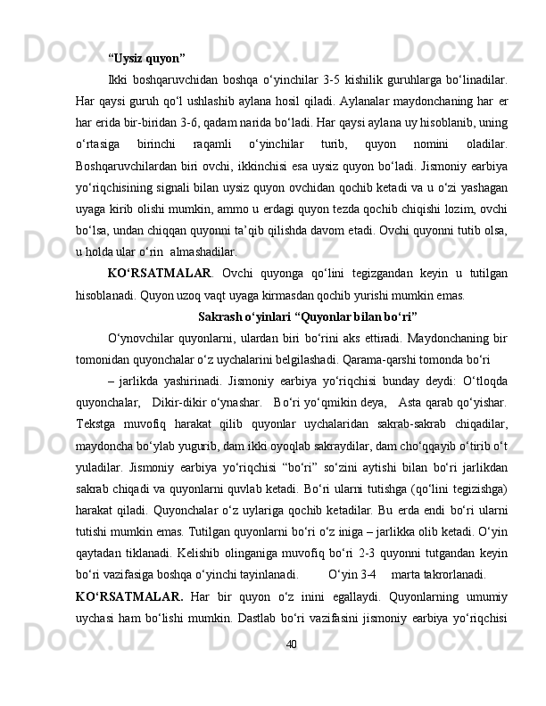 “Uysiz quyon”
Ikki   boshqaruvchidan   boshqa   o‘yinchilar   3-5   kishilik   guruhlarga   bo‘linadilar.
Har qaysi  guruh qo‘l  ushlashib  aylana hosil  qiladi. Aylanalar maydonchaning har   е r
har  е rida bir-biridan 3-6, qadam narida bo‘ladi. Har qaysi aylana uy hisoblanib, uning
o‘rtasiga   birinchi   raqamli   o‘yinchilar   turib,   quyon   nomini   oladilar.
Boshqaruvchilardan  biri   ovchi,  ikkinchisi  esa  uysiz   quyon  bo‘ladi.  Jismoniy   earbiya
yo‘riqchisining signali bilan uysiz quyon ovchidan qochib ketadi va u o‘zi yashagan
uyaga kirib olishi mumkin, ammo u   е rdagi quyon tezda qochib chiqishi lozim, ovchi
bo‘lsa, undan chiqqan quyonni ta’qib qilishda davom etadi. Ovchi quyonni tutib olsa,
u holda ular o‘rin almashadilar. 
KO‘RSATMALAR .   Ovchi   quyonga   qo‘lini   tegizgandan   keyin   u   tutilgan
hisoblanadi. Quyon uzoq vaqt uyaga kirmasdan qochib yurishi mumkin emas.
Sakrash o‘yinlari “Quyonlar bilan bo‘ri”
O‘ynovchilar   quyonlarni,   ulardan   biri   bo‘rini   aks   ettiradi.   Maydonchaning   bir
tomonidan quyonchalar o‘z uychalarini belgilashadi. Qarama-qarshi tomonda bo‘ri
–   jarlikda   yashirinadi.   Jismoniy   earbiya   yo‘riqchisi   bunday   deydi:   O‘tloqda
quyonchalar,     Dikir-dikir o‘ynashar.     Bo‘ri yo‘qmikin deya,     Asta qarab qo‘yishar.
Tekstga   muvofiq   harakat   qilib   quyonlar   uychalaridan   sakrab-sakrab   chiqadilar,
maydoncha bo‘ylab yugurib, dam ikki oyoqlab sakraydilar, dam cho‘qqayib o‘tirib o‘t
yuladilar.   Jismoniy   earbiya   yo‘riqchisi   “bo‘ri”   so‘zini   aytishi   bilan   bo‘ri   jarlikdan
sakrab chiqadi va quyonlarni quvlab ketadi. Bo‘ri ularni tutishga (qo‘lini tegizishga)
harakat   qiladi.   Quyonchalar   o‘z   uylariga   qochib   ketadilar.   Bu   е rda   endi   bo‘ri   ularni
tutishi mumkin emas. Tutilgan quyonlarni bo‘ri o‘z iniga – jarlikka olib ketadi. O‘yin
qaytadan   tiklanadi.   Kelishib   olinganiga   muvofiq   bo‘ri   2-3   quyonni   tutgandan   keyin
bo‘ri vazifasiga boshqa o‘yinchi tayinlanadi. O‘yin 3-4 marta takrorlanadi.
KO‘RSATMALAR.   Har   bir   quyon   o‘z   inini   egallaydi.   Quyonlarning   umumiy
uychasi   ham   bo‘lishi   mumkin.   Dastlab   bo‘ri   vazifasini   jismoniy   earbiya   yo‘riqchisi
40 