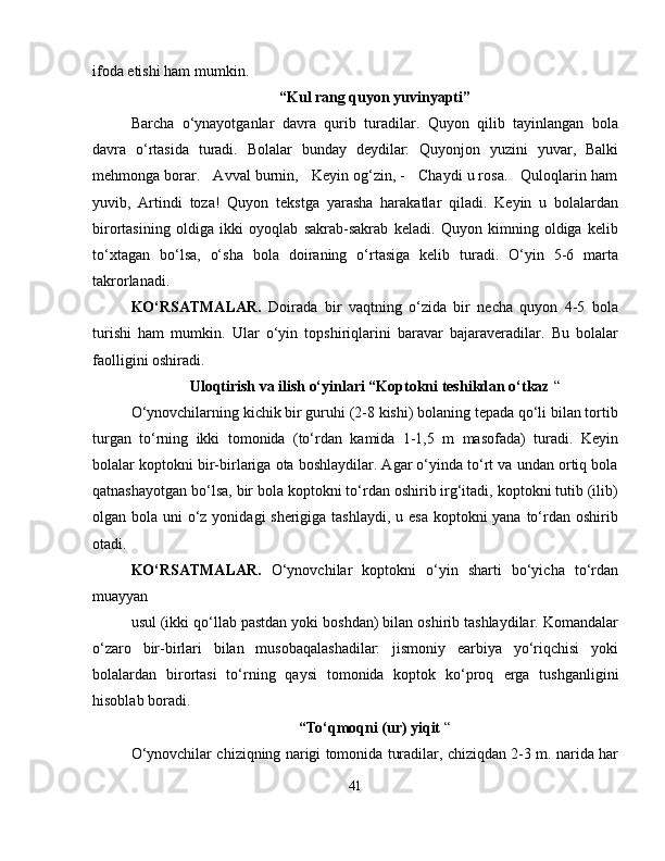 ifoda etishi ham mumkin.
“Kul rang quyon yuvinyapti”
Barcha   o‘ynayotganlar   davra   qurib   turadilar.   Quyon   qilib   tayinlangan   bola
davra   o‘rtasida   turadi.   Bolalar   bunday   deydilar:   Quyonjon   yuzini   yuvar,   Balki
mehmonga borar.   Avval burnin,   Keyin og‘zin, -   Chaydi u rosa.   Quloqlarin ham
yuvib,   Artindi   toza!   Quyon   tekstga   yarasha   harakatlar   qiladi.   Keyin   u   bolalardan
birortasining   oldiga   ikki   oyoqlab   sakrab-sakrab   keladi.   Quyon   kimning   oldiga   kelib
to‘xtagan   bo‘lsa,   o‘sha   bola   doiraning   o‘rtasiga   kelib   turadi.   O‘yin   5-6   marta
takrorlanadi.
KO‘RSATMALAR.   Doirada   bir   vaqtning   o‘zida   bir   necha   quyon   4-5   bola
turishi   ham   mumkin.   Ular   o‘yin   topshiriqlarini   baravar   bajaraveradilar.   Bu   bolalar
faolligini oshiradi.
Uloqtirish va ilish o‘yinlari “Koptokni teshikdan o‘tkaz  “
O‘ynovchilarning kichik bir guruhi (2-8 kishi) bolaning tepada qo‘li bilan tortib
turgan   to‘rning   ikki   tomonida   (to‘rdan   kamida   1-1,5   m   masofada)   turadi.   Keyin
bolalar koptokni bir-birlariga ota boshlaydilar. Agar o‘yinda to‘rt va undan ortiq bola
qatnashayotgan bo‘lsa, bir bola koptokni to‘rdan oshirib irg‘itadi, koptokni tutib (ilib)
olgan bola uni o‘z yonidagi sherigiga tashlaydi, u esa  koptokni yana to‘rdan oshirib
otadi. 
KO‘RSATMALAR.   O‘ynovchilar   koptokni   o‘yin   sharti   bo‘yicha   to‘rdan
muayyan
usul (ikki qo‘llab pastdan yoki boshdan) bilan oshirib tashlaydilar. Komandalar
o‘zaro   bir-birlari   bilan   musobaqalashadilar:   jismoniy   earbiya   yo‘riqchisi   yoki
bolalardan   birortasi   to‘rning   qaysi   tomonida   koptok   ko‘proq   е rga   tushganligini
hisoblab boradi. 
“To‘qmoqni (ur) yiqit  “
O‘ynovchilar chiziqning narigi tomonida turadilar, chiziqdan 2-3 m. narida har
41 