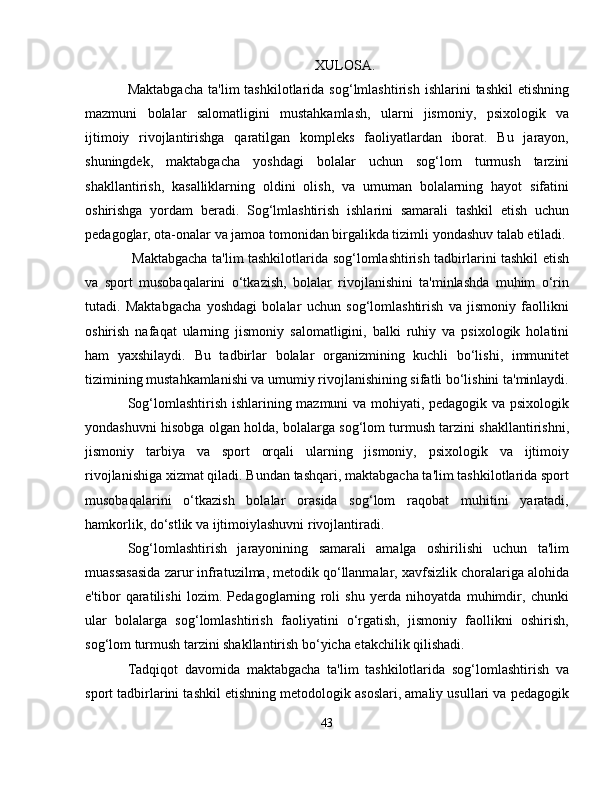 XULOSA.
Maktabgacha   ta'lim   tashkilotlarida   sog‘lmlashtirish   ishlarini   tashkil   etishning
mazmuni   bolalar   salomatligini   mustahkamlash,   ularni   jismoniy,   psixologik   va
ijtimoiy   rivojlantirishga   qaratilgan   kompleks   faoliyatlardan   iborat.   Bu   jarayon,
shuningdek,   maktabgacha   yoshdagi   bolalar   uchun   sog‘lom   turmush   tarzini
shakllantirish,   kasalliklarning   oldini   olish,   va   umuman   bolalarning   hayot   sifatini
oshirishga   yordam   beradi.   Sog‘lmlashtirish   ishlarini   samarali   tashkil   etish   uchun
pedagoglar, ota-onalar va jamoa tomonidan birgalikda tizimli yondashuv talab etiladi.
  Maktabgacha ta'lim tashkilotlarida sog‘lomlashtirish tadbirlarini tashkil etish
va   sport   musobaqalarini   o‘tkazish,   bolalar   rivojlanishini   ta'minlashda   muhim   o‘rin
tutadi.   Maktabgacha   yoshdagi   bolalar   uchun   sog‘lomlashtirish   va   jismoniy   faollikni
oshirish   nafaqat   ularning   jismoniy   salomatligini,   balki   ruhiy   va   psixologik   holatini
ham   yaxshilaydi.   Bu   tadbirlar   bolalar   organizmining   kuchli   bo‘lishi,   immunitet
tizimining mustahkamlanishi va umumiy rivojlanishining sifatli bo‘lishini ta'minlaydi.
Sog‘lomlashtirish ishlarining mazmuni va mohiyati, pedagogik va psixologik
yondashuvni hisobga olgan holda, bolalarga sog‘lom turmush tarzini shakllantirishni,
jismoniy   tarbiya   va   sport   orqali   ularning   jismoniy,   psixologik   va   ijtimoiy
rivojlanishiga xizmat qiladi. Bundan tashqari, maktabgacha ta'lim tashkilotlarida sport
musobaqalarini   o‘tkazish   bolalar   orasida   sog‘lom   raqobat   muhitini   yaratadi,
hamkorlik, do‘stlik va ijtimoiylashuvni rivojlantiradi.
Sog‘lomlashtirish   jarayonining   samarali   amalga   oshirilishi   uchun   ta'lim
muassasasida zarur infratuzilma, metodik qo‘llanmalar, xavfsizlik choralariga alohida
e'tibor   qaratilishi   lozim.   Pedagoglarning   roli   shu   yerda   nihoyatda   muhimdir,   chunki
ular   bolalarga   sog‘lomlashtirish   faoliyatini   o‘rgatish,   jismoniy   faollikni   oshirish,
sog‘lom turmush tarzini shakllantirish bo‘yicha etakchilik qilishadi.
Tadqiqot   davomida   maktabgacha   ta'lim   tashkilotlarida   sog‘lomlashtirish   va
sport tadbirlarini tashkil etishning metodologik asoslari, amaliy usullari va pedagogik
43 