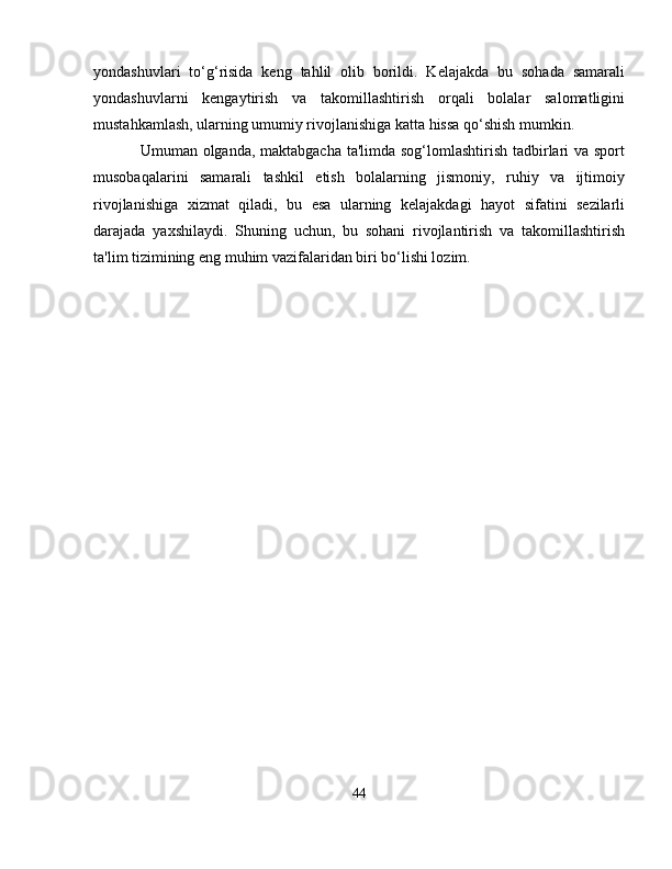 yondashuvlari   to‘g‘risida   keng   tahlil   olib   borildi.   Kelajakda   bu   sohada   samarali
yondashuvlarni   kengaytirish   va   takomillashtirish   orqali   bolalar   salomatligini
mustahkamlash, ularning umumiy rivojlanishiga katta hissa qo‘shish mumkin.
Umuman olganda, maktabgacha ta'limda sog‘lomlashtirish tadbirlari va sport
musobaqalarini   samarali   tashkil   etish   bolalarning   jismoniy,   ruhiy   va   ijtimoiy
rivojlanishiga   xizmat   qiladi,   bu   esa   ularning   kelajakdagi   hayot   sifatini   sezilarli
darajada   yaxshilaydi.   Shuning   uchun,   bu   sohani   rivojlantirish   va   takomillashtirish
ta'lim tizimining eng muhim vazifalaridan biri bo‘lishi lozim.
44 