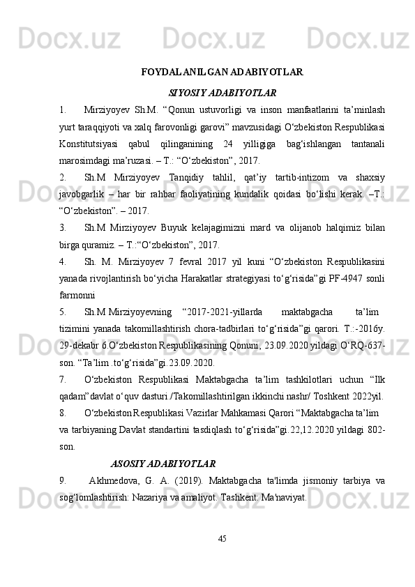  
FOYDALANILGAN ADABIYOTLAR
SIYOSIY ADABIYOTLAR
1. Mirziyoyev   Sh.M.   “Qonun   ustuvorligi   va   inson   manfaatlarini   ta’minlash
yurt taraqqiyoti va xalq farovonligi garovi” mavzusidagi O‘zbekiston Respublikasi
Konstitutsiyasi   qabul   qilinganining   24   yilligiga   bag‘ishlangan   tantanali
marosimdagi ma’ruzasi. – T.: “O‘zbekiston”, 2017.
2. Sh.M   Mirziyoyev   Tanqidiy   tahlil,   qat’iy   tartib-intizom   va   shaxsiy
javobgarlik   –   har   bir   rahbar   faoliyatining   kundalik   qoidasi   bo‘lishi   kerak.   –T.:
“O‘zbekiston”. – 2017.
3. Sh.M   Mirziyoyev   Buyuk   kelajagimizni   mard   va   olijanob   halqimiz   bilan
birga quramiz. – T.:“O‘zbekiston”, 2017.
4. Sh.   M.   Mirziyoyev   7   fevral   2017   yil   kuni   “O‘zbekiston   Respublikasini
yanada rivojlantirish bo‘yicha Harakatlar strategiyasi  to‘g‘risida”gi PF-4947 sonli
farmonni
5. Sh.M Mirziyoyevning “2017-2021-yillarda maktabgacha ta’lim
tizimini   yanada   takomillashtirish   chora-tadbirlari   to‘g‘risida”gi   qarori.   T.:-2016y.
29-dekabr 6.O‘zbekiston Respublikasining Qonuni, 23.09.2020 yildagi O‘RQ-637-
son. “Ta’lim .to‘g‘risida”gi.23.09.2020.
7. O‘zbekiston   Respublikasi   Maktabgacha   ta’lim   tashkilotlari   uchun   “Ilk
qadam”davlat o‘quv dasturi./Takomillashtirilgan ikkinchi nashr/ Toshkent 2022yil.
8. O‘zbekiston Respublikasi Vazirlar Mahkamasi Qarori “Maktabgacha ta’lim
va tarbiyaning Davlat standartini tasdiqlash to‘g‘risida”gi.22,12.2020 yildagi 802-
son.
                      ASOSIY ADABIYOTLAR
9.   Akhmedova,   G.   A.   (2019).   Maktabgacha   ta'limda   jismoniy   tarbiya   va
sog‘lomlashtirish: Nazariya va amaliyot. Tashkent: Ma'naviyat.
45 