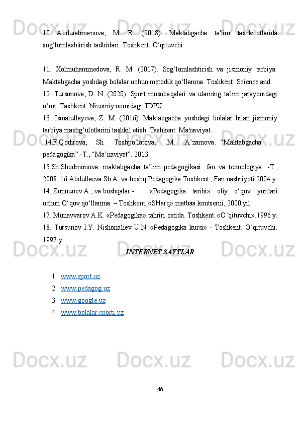 10   Abdurahmanova,   M.   R.   (2018).   Maktabgacha   ta'lim   tashkilotlarida
sog‘lomlashtirish tadbirlari. Toshkent: O‘qituvchi.
11.   Xolmuhammedova,   R.   M.   (2017).   Sog‘lomlashtirish   va   jismoniy   tarbiya:
Maktabgacha yoshdagi bolalar uchun metodik qo‘llanma. Toshkent: Science and 
12.   Tursunova,   D.   N.   (2020).   Sport   musobaqalari   va   ularning   ta'lim   jarayonidagi
o‘rni. Tashkent: Nizomiy nomidagi TDPU.
13.   Ismatullayeva,   Z.   M.   (2016).   Maktabgacha   yoshdagi   bolalar   bilan   jismoniy
tarbiya mashg‘ulotlarini tashkil etish. Tashkent: Ma'naviyat.
 14.F.Qodirova, Sh Toshpo‘latova, M A’zamova. “Maktabgacha
pedagogika”.-T., “Ma’naviyat”. 2013
15.Sh.Shodmonova.   maktabgacha   ta’lim   pedagogikasi.   fan   va   texnologiya.   -T:,
2008. 16.Abdullaeva Sh A. va boshq.Pedagogika Toshkent., Fan nashriyoti.2004 y.
14. Zunnunov A., va boshqalar - «Pedagogika   tarihi»   oliy   o‘quv   yurtlari
uchun O‘quv qo‘llanma. – Toshkent, «SHarq» matbaa kontserni, 2000 yil.
17. Munavvarov A.K. «Pedagogika» tahriri ostida. Toshkent. «O‘qituvchi».1996 y.
18.   Tursunov   I.Y.   Nishonaliev   U.N.   «Pedagogika   kursi»   -   Toshkent.   O‘qituvchi.
1997 y.
INTERNET SAYTLAR
1. www.sport.uz     
2. www.pedagog.uz     
3. www.google.uz     
4. www.bolalar.sporti.uz     
46 