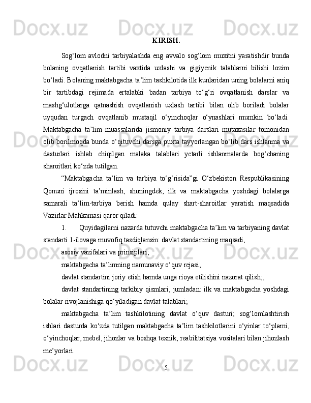 KIRISH.
Sog‘lom   avlodni   tarbiyalashda   eng   avvalo   sog‘lom   muxitni   yaratishdir   bunda
bolaning   ovqatlanish   tartibi   vaxtida   uxlashi   va   gigiyenik   talablarni   bilishi   lozim
bo‘ladi. Bolaning maktabgacha ta’lim tashkilotida ilk kunlaridan uning bolalarni aniq
bir   tartibdagi   rejimada   ertalabki   badan   tarbiya   to‘g‘ri   ovqatlanish   darslar   va
mashg‘ulotlarga   qatnashish   ovqatlanish   uxlash   tartibi   bilan   olib   boriladi   bolalar
uyqudan   turgach   ovqatlanib   mustaqil   o‘yinchoqlar   o‘ynashlari   mumkin   bo‘ladi.
Maktabgacha   ta’lim   muassalarida   jismoniy   tarbiya   darslari   mutaxasilar   tomonidan
olib borilmoqda bunda o‘qituvchi darsga puxta tayyorlangan bo‘lib dars ishlanma va
dasturlari   ishlab   chiqilgan   malaka   talablari   yetarli   ishlanmalarda   bog‘chaning
sharoitlari ko‘zda tutilgan. 
“Maktabgacha   ta’lim   va   tarbiya   to‘g‘risida”gi   O‘zbekiston   Respublikasining
Qonuni   ijrosini   ta’minlash,   shuningdek,   ilk   va   maktabgacha   yoshdagi   bolalarga
samarali   ta’lim-tarbiya   berish   hamda   qulay   shart-sharoitlar   yaratish   maqsadida
Vazirlar Mahkamasi qaror qiladi: 
1. Quyidagilarni nazarda tutuvchi maktabgacha ta’lim va tarbiyaning davlat
standarti 1-ilovaga muvofiq tasdiqlansin: davlat standartining maqsadi, 
asosiy vazifalari va prinsiplari; 
maktabgacha ta’limning namunaviy o‘quv rejasi; 
davlat standartini joriy etish hamda unga rioya etilishini nazorat qilish;, 
davlat   standartining  tarkibiy  qismlari,  jumladan:  ilk  va  maktabgacha  yoshdagi
bolalar rivojlanishiga qo‘yiladigan davlat talablari; 
maktabgacha   ta’lim   tashkilotining   davlat   o‘quv   dasturi;   sog‘lomlashtirish
ishlari   dasturda   ko‘zda   tutilgan   maktabgacha   ta’lim   tashkilotlarini   o‘yinlar   to‘plami,
o‘yinchoqlar, mebel, jihozlar va boshqa texnik, reabilitatsiya vositalari bilan jihozlash
me’yorlari.
5