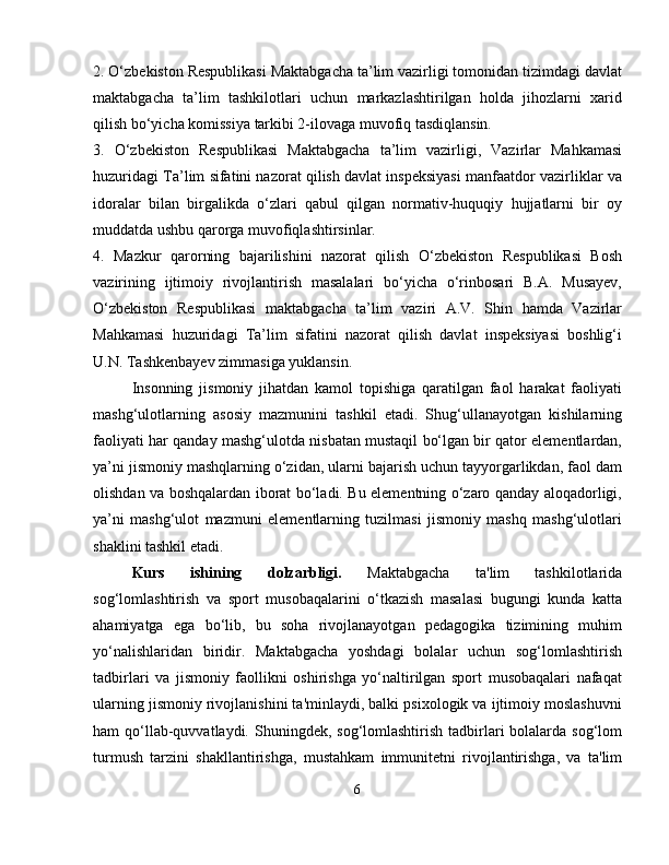 2. O‘zbekiston Respublikasi Maktabgacha ta’lim vazirligi tomonidan tizimdagi davlat
maktabgacha   ta’lim   tashkilotlari   uchun   markazlashtirilgan   holda   jihozlarni   xarid
qilish bo‘yicha komissiya tarkibi 2-ilovaga muvofiq tasdiqlansin. 
3.   O‘zbekiston   Respublikasi   Maktabgacha   ta’lim   vazirligi,   Vazirlar   Mahkamasi
huzuridagi Ta’lim sifatini nazorat qilish davlat inspeksiyasi manfaatdor vazirliklar va
idoralar   bilan   birgalikda   o‘zlari   qabul   qilgan   normativ-huquqiy   hujjatlarni   bir   oy
muddatda ushbu qarorga muvofiqlashtirsinlar. 
4.   Mazkur   qarorning   bajarilishini   nazorat   qilish   O‘zbekiston   Respublikasi   Bosh
vazirining   ijtimoiy   rivojlantirish   masalalari   bo‘yicha   o‘rinbosari   B.A.   Musayev,
O‘zbekiston   Respublikasi   maktabgacha   ta’lim   vaziri   A.V.   Shin   hamda   Vazirlar
Mahkamasi   huzuridagi   Ta’lim   sifatini   nazorat   qilish   davlat   inspeksiyasi   boshlig‘i
U.N. Tashkenbayev zimmasiga yuklansin. 
Insonning   jismoniy   jihatdan   kamol   topishiga   qaratilgan   faol   harakat   faoliyati
mashg‘ulotlarning   asosiy   mazmunini   tashkil   etadi.   Shug‘ullanayotgan   kishilarning
faoliyati har qanday mashg‘ulotda nisbatan mustaqil bo‘lgan bir qator elementlardan,
ya’ni jismoniy mashqlarning o‘zidan, ularni bajarish uchun tayyorgarlikdan, faol dam
olishdan va boshqalardan iborat bo‘ladi. Bu elementning o‘zaro qanday aloqadorligi,
ya’ni   mashg‘ulot   mazmuni   elementlarning   tuzilmasi   jismoniy   mashq   mashg‘ulotlari
shaklini tashkil etadi.
Kurs   ishining   dolzarbligi.   Maktabgacha   ta'lim   tashkilotlarida
sog‘lomlashtirish   va   sport   musobaqalarini   o‘tkazish   masalasi   bugungi   kunda   katta
ahamiyatga   ega   bo‘lib,   bu   soha   rivojlanayotgan   pedagogika   tizimining   muhim
yo‘nalishlaridan   biridir.   Maktabgacha   yoshdagi   bolalar   uchun   sog‘lomlashtirish
tadbirlari   va   jismoniy   faollikni   oshirishga   yo‘naltirilgan   sport   musobaqalari   nafaqat
ularning jismoniy rivojlanishini ta'minlaydi, balki psixologik va ijtimoiy moslashuvni
ham  qo‘llab-quvvatlaydi. Shuningdek, sog‘lomlashtirish tadbirlari  bolalarda sog‘lom
turmush   tarzini   shakllantirishga,   mustahkam   immunitetni   rivojlantirishga,   va   ta'lim
6 