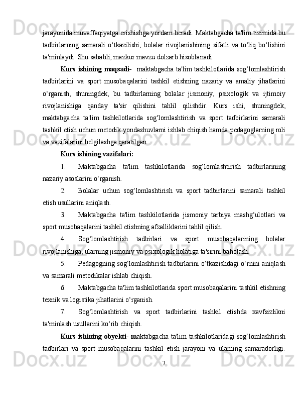 jarayonida muvaffaqiyatga erishishga yordam beradi. Maktabgacha ta'lim tizimida bu
tadbirlarning   samarali   o‘tkazilishi,   bolalar   rivojlanishining   sifatli   va   to‘liq   bo‘lishini
ta'minlaydi. Shu sababli, mazkur mavzu dolzarb hisoblanadi.
Kurs ishining maqsadi-     maktabgacha ta'lim  tashkilotlarida sog‘lomlashtirish
tadbirlarini   va   sport   musobaqalarini   tashkil   etishning   nazariy   va   amaliy   jihatlarini
o‘rganish,   shuningdek,   bu   tadbirlarning   bolalar   jismoniy,   psixologik   va   ijtimoiy
rivojlanishiga   qanday   ta'sir   qilishini   tahlil   qilishdir.   Kurs   ishi,   shuningdek,
maktabgacha   ta'lim   tashkilotlarida   sog‘lomlashtirish   va   sport   tadbirlarini   samarali
tashkil etish uchun metodik yondashuvlarni ishlab chiqish hamda pedagoglarning roli
va vazifalarini belgilashga qaratilgan.
Kurs ishining vazifalari:
1. Maktabgacha   ta'lim   tashkilotlarida   sog‘lomlashtirish   tadbirlarining
nazariy asoslarini o‘rganish.
2. Bolalar   uchun   sog‘lomlashtirish   va   sport   tadbirlarini   samarali   tashkil
etish usullarini aniqlash.
3. Maktabgacha   ta'lim   tashkilotlarida   jismoniy   tarbiya   mashg‘ulotlari   va
sport musobaqalarini tashkil etishning afzalliklarini tahlil qilish.
4. Sog‘lomlashtirish   tadbirlari   va   sport   musobaqalarining   bolalar
rivojlanishiga, ularning jismoniy va psixologik holatiga ta'sirini baholash.
5. Pedagogning sog‘lomlashtirish tadbirlarini o‘tkazishdagi o‘rnini aniqlash
va samarali metodikalar ishlab chiqish.
6. Maktabgacha ta'lim tashkilotlarida sport musobaqalarini tashkil etishning
texnik va logistika jihatlarini o‘rganish.
7. Sog‘lomlashtirish   va   sport   tadbirlarini   tashkil   etishda   xavfsizlikni
ta'minlash usullarini ko‘rib chiqish.
Kurs ishining obyekti- m aktabgacha ta'lim tashkilotlaridagi sog‘lomlashtirish
tadbirlari   va   sport   musobaqalarini   tashkil   etish   jarayoni   va   ularning   samaradorligi.
7 