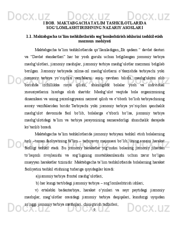 I BOB.  MAKTABGACHA TA’LIM TASHKILOTLARIDA
SOG‘LOMLASHTIRISHNING NAZARIY ASOSLARI
1.1. Maktabgacha ta’lim tashkilotlarida sog‘lomlashtirish ishlarini tashkil etish
mazmun  mohiyati
Maktabgacha   ta’lim   tashkilotlarida   qo‘llaniladigan,,Ilk   qadam   “   davlat   dasturi
va   “Davlat   standartlari”   har   bir   yosh   guruhi   uchun   belgilangan   jismoniy   tarbiya
mashg‘ulotlari, jismoniy mashqlar, jismoniy tarbiya mashg‘ulotlar mazmuni belgilab
berilgan.   Jismoniy   tarbiyada   xilma-xil   mashg‘ulotlarni   o‘tkazishda   tarbiyachi   yoki
jismoniy   tarbiya   yo‘riqchisi   vazifalarni:   aniq-   ravshan   bilishi,   mashg‘ulotni   olib
borishda   izchillikka   rioya   qilishi,   shuningdek   bolalar   yosh   va   individual
xususiyatlarini   hisobga   olish   shartdir.   Mashg‘ulot   vaqtida   bola   organizmining
dinamikasi va uning psixologiyasini nazorat qilish va e’tiborli bo‘lish tarbiyachining
asosiy   vazifalaridan   biridir.Tarbiyachi   yoki   jismoniy   tarbiya   yo‘riqchisi   qanchalik
mashg‘ulot   davomida   faol   bo‘lib,   bolalarga   e’tiborli   bo‘lsa,   jismoniy   tarbiya
mashg‘ulotidagi   ta’lim   va   tarbiya   jarayonining   samaradorligi   shunchalik   darajada
ko‘tarilib boradi.
Maktabgacha  ta’lim  tashkilotlarida jismoniy tarbiyani  tashkil  etish bolalarning
turli –tuman faoliyatining ta’lim – tarbiyaviy majmuasi bo‘lib, uning asosini  harakat
faolligi   tashkil   etadi.   Bu   jismoniy   harakatlar   yig‘indisi   bolaning   jismoniy   jihatdan
to‘laqonli   rivojlanishi   va   sog‘ligining   mustahkamlanishi   uchun   zarur   bo‘lgan
muayyan harakatlar tizimidir. Maktabgacha ta’lim tashkilotlarida bolalarning harakat
faoliyatini tashkil etishning turlariga quyidagilar kiradi:
 a)jismoniy tarbiya frontal mashg‘ulotlari;
 b) har kungi tartibdagi jismoniy tarbiya – sog‘lomlashtirish ishlari;
v)   ertalabki   badantarbiya,   harakat   o‘yinlari   va   sayr   paytidagi   jismoniy
mashqlar,   mag‘ulotlar   orasidagi   jismoniy   tarbiya   daqiqalari,   kunduzgi   uyqudan
so‘nggi jismoniy tarbiya mashqlari, chiniqtirish tadbirlari; 
9 