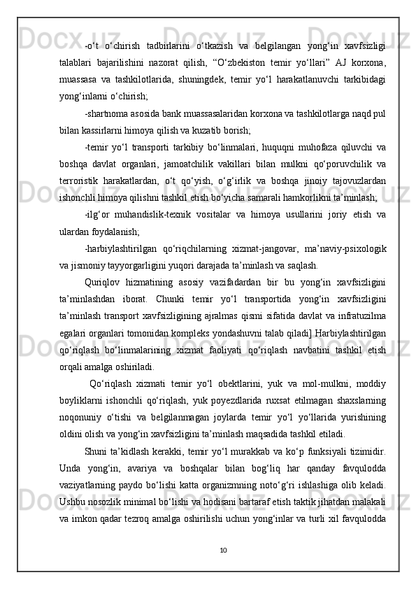 -o‘t   o‘chirish   tadbirlarini   o‘tkazish   va   belgilangan   yong‘in   xavfsizligi
talablari   bajarilishini   nazorat   qilish,   “O‘zbekiston   temir   yo‘llari”   AJ   korxona,
muassasa   va   tashkilotlarida,   shuningdek,   temir   yo‘l   harakatlanuvchi   tarkibidagi
yong‘inlarni o‘chirish;
- shartnoma asosida bank muassasalaridan korxona va tashkilotlarga naqd pul
bilan kassirlarni himoya qilish va kuzatib borish;
-te mir   yo‘l   transporti   tarkibiy   bo‘linmalari,   huquqni   muhofaza   qiluvchi   va
boshqa   davlat   organlari,   jamoatchilik   vakillari   bilan   mulkni   qo‘poruvchilik   va
terroristik   harakatlardan,   o‘t   qo‘yish,   o‘g‘irlik   va   boshqa   jinoiy   tajovuzlardan
ishonchli himoya qilishni tashkil etish bo‘yicha samarali hamkorlikni ta’minlash;
- ilg‘or   muhandislik-texnik   vositalar   va   himoya   usullarini   joriy   etish   va
ulardan foydalanish;
-h arbiylashtirilgan   qo‘riqchilarning   xizmat-jangovar,   ma’naviy-psixologik
va jismoniy tayyorgarligini yuqori darajada ta’minlash va saqlash.
Quriqlov   hizmatining   asosiy   vazifadardan   bir   bu   yong‘in   xavfsizligini
ta’minlashdan   iborat.   Chunki   temir   yo‘l   transportida   yong‘in   xavfsizligini
ta’minlash  transport  xavfsizligining  ajralmas  qismi  sifatida davlat  va  infratuzilma
egalari organlari tomonidan kompleks yondashuvni talab qiladi] Harbiylashtirilgan
qo‘riqlash   bo‘linmalarining   xizmat   faoliyati   qo‘riqlash   navbatini   tashkil   etish
orqali amalga oshiriladi. 
  Qo‘riqlash   xizmati   temir   yo‘l   obektlarini,   yuk   va   mol-mulkni,   moddiy
boyliklarni   ishonchli   qo‘riqlash,   yuk   poyezdlarida   ruxsat   etilmagan   shaxslarning
noqonuniy   o‘tishi   va   belgilanmagan   joylarda   temir   yo‘l   yo‘llarida   yurishining
oldini olish va yong‘in xavfsizligini ta’minlash maqsadida tashkil etiladi. 
Shuni  ta’kidlash  kerakki,  temir  yo‘l  murakkab va  ko‘p funksiyali  tizimidir.
Unda   yong‘in,   avariya   va   boshqalar   bilan   bog‘liq   har   qanday   favqulodda
vaziyatlarning  paydo   bo‘lishi   katta   organizmning   noto‘g‘ri   ishlashiga   olib  keladi.
Ushbu nosozlik minimal bo‘lishi va hodisani bartaraf etish taktik jihatdan malakali
va imkon qadar tezroq amalga oshirilishi uchun yong‘inlar va turli xil favqulodda
10 