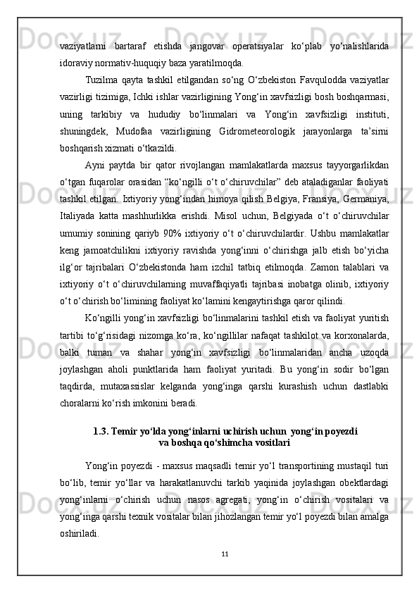 vaziyatlarni   bartaraf   etishda   jangovar   operatsiyalar   ko‘plab   yo‘nalishlarida
idoraviy normativ-huquqiy baza yaratilmoqda. 
Tuzilma   qayta   tashkil   etilgandan   so‘ng   O‘zbekiston   Favqulodda   vaziyatlar
vazirligi tizimiga, Ichki ishlar vazirligining Yong‘in xavfsizligi bosh boshqarmasi,
uning   tarkibiy   va   hududiy   bo‘linmalari   va   Yong‘in   xavfsizligi   instituti,
shuningdek,   Mudofaa   vazirligining   Gidrometeorologik   jarayonlarga   ta’sirni
boshqarish xizmati o‘tkazildi. 
Ayni   paytda   bir   qator   rivojlangan   mamlakatlarda   maxsus   tayyorgarlikdan
o‘tgan fuqarolar  orasidan “ko‘ngilli  o‘t o‘chiruvchilar” deb ataladiganlar  faoliyati
tashkil  etilgan.   Ixtiyoriy yong‘indan himoya qilish Belgiya, Fransiya, Germaniya,
Italiyada   katta   mashhurlikka   erishdi.   Misol   uchun,   Belgiyada   o‘t   o‘chiruvchilar
umumiy   sonining   qariyb   90 %   ixtiyoriy   o‘t   o‘chiruvchilardir.   Ushbu   mamlakatlar
keng   jamoatchilikni   ixtiyoriy   ravishda   yong‘inni   o‘chirishga   jalb   etish   bo‘yicha
ilg‘or   tajribalari   O‘zbekistonda   ham   izchil   tatbiq   etilmoqda.   Zamon   talablari   va
ixtiyoriy   o‘t   o‘chiruvchilarning   muvaffaqiyatli   tajribasi   inobatga   olinib,   ixtiyoriy
o‘t o‘chirish bo‘limining faoliyat ko‘lamini kengaytirishga qaror qilindi.
Ko‘ngilli yong‘in xavfsizligi bo‘linmalarini tashkil etish va faoliyat yuritish
tartibi   to‘g‘risidagi   nizomga   ko‘ra,   ko‘ngillilar   nafaqat   tashkilot   va   korxonalarda,
balki   tuman   va   shahar   yong‘in   xavfsizligi   bo‘linmalaridan   ancha   uzoqda
joylashgan   aholi   punktlarida   ham   faoliyat   yuritadi.   Bu   yong‘in   sodir   bo‘lgan
taqdirda,   mutaxassislar   kelganda   yong‘inga   qarshi   kurashish   uchun   dastlabki
choralarni ko‘rish imkonini beradi.
 1.3. Temir yo‘lda yong‘inlarni uchirish uchun  yong‘in poyezdi
va boshqa qo‘shimcha vositlari
Yong‘in   poyezdi   -   maxsus   maqsadli   temir   yo‘l   transportining  mustaqil   turi
bo‘lib,   temir   yo‘llar   va   harakatlanuvchi   tarkib   yaqinida   joylashgan   obektlardagi
yong‘inlarni   o‘chirish   uchun   nasos   agregati,   yong‘in   o‘chirish   vositalari   va
yong‘inga qarshi texnik vositalar bilan jihozlangan temir yo‘l poyezdi bilan amalga
oshiriladi.  
11 