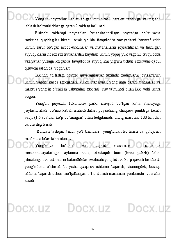 Yong‘in   poyezdlari   ishlatiladigan   temir   yo‘l   harakat   tarkibiga   va   tegishli
ishlash ko‘rsatkichlariga qarab 2 toifaga bo‘linadi. 
Birinchi   toifadagi   poyezdlar.   Ixtisoslashtirilgan   poyezdga   qo‘shimcha
ravishda   quyidagilar   kiradi:   temir   yo‘lda   favqulodda   vaziyatlarni   bartaraf   etish
uchun   zarur   bo‘lgan   asbob-uskunalar   va   materiallarni   joylashtirish   va   tashilgan
suyuqliklarni nosoz rezervuarlardan haydash uchun yopiq yuk vagoni; favqulodda
vaziyatlar   yuzaga   kelganda   favqulodda   suyuqlikni   yig‘ish   uchun   rezervuar-qabul
qiluvchi (alohida  vogonlar).
Ikkinchi   toifadagi   poyezd   quyidagilardan   tuziladi:   xodimlarni   joylashtirish
uchun   vagon,   nasos   agregatlari,   elektr   stansiyasi,   yong‘inga   qarshi   uskunalar   va
maxsus   yong‘in  o‘chirish   uskunalari   zaxirasi;   suv   ta’minoti   bilan  ikki   yoki   uchta
vogon.
Yong‘in   poyezdi,   lokomotiv   parki   mavjud   bo‘lgan   katta   stansiyaga
joylashtiriladi.   Jo‘nab   ketish   ishtirokchilari   poyezdning   chaqiruv   punktiga   kelish
vaqti (1,5 soatdan ko‘p bo‘lmagan) bilan belgilanadi, uning masofasi 100 km dan
oshmasligi kerak.
  Bundan   tashqari   temir   yo‘l   tizimlari     yong‘indan   ko‘tarish   va   qutqarish
mashinasi bilan ta’minlanadi 
Yong‘indan   ko‘tarish   va   qutqarish   mashinasi   -   statsionar
mexanizatsiyalashgan   aylanma   kran,   teleskopik   bom   (tizza   paketi)   bilan
jihozlangan va odamlarni balandlikdan evakuatsiya qilish va ko‘p qavatli binolarda
yong‘inlarni   o‘chirish   bo‘yicha   qutqaruv   ishlarini   bajarish,   shuningdek,   boshqa
ishlarni bajarish uchun mo‘ljallangan o‘t o‘chirish mashinasi yordamchi   vositalar
kiradi.
12 