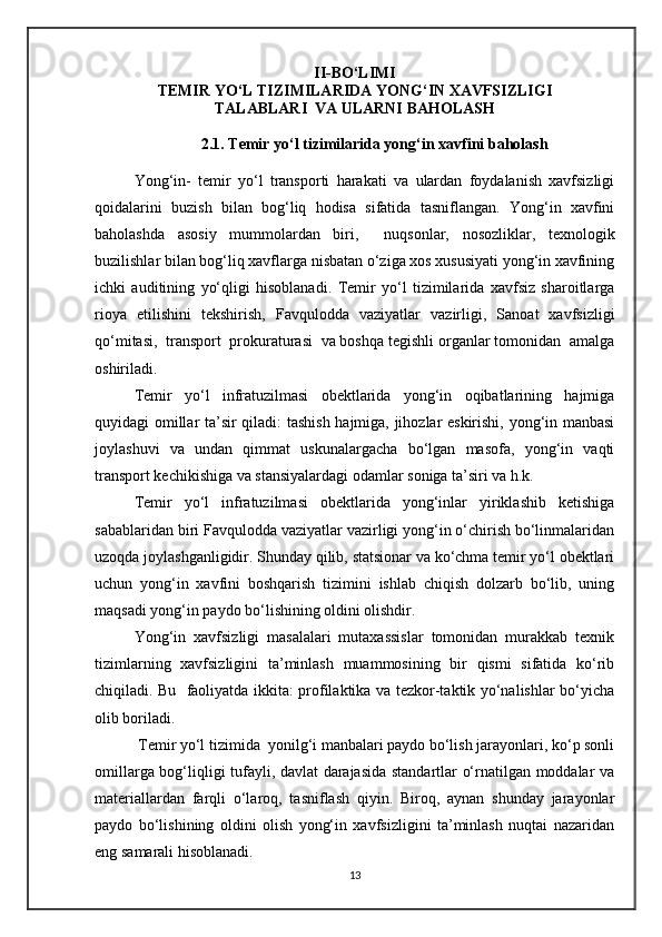 II-BO‘LIMI
TEMIR YO‘L TIZIMILARIDA YONG‘IN XAVFSIZLIGI
TALABLARI  VA ULARNI BAHOLASH
2.1. Temir yo‘l tizimilarida yong‘in xavfini baholash
Yong‘in-   temir   yo‘l   transporti   harakati   va   ulardan   foydalanish   xavfsizligi
qoidalarini   buzish   bilan   bog‘liq   hodisa   sifatida   tasniflangan.   Yong‘in   xavfini
baholashda   asosiy   mummolardan   biri,     nuqsonlar,   nosozliklar,   texnologik
buzilishlar bilan bog‘liq xavflarga nisbatan o‘ziga xos xususiyati yong‘in xavfining
ichki   auditining   yo‘qligi   hisoblanadi.   Temir   yo‘l   tizimilarida   xavfsiz   sharoitlarga
rioya   etilishini   tekshirish,   Favqulodda   vaziyatlar   vazirligi,   Sanoat   xavfsizligi
qo‘mitasi,  transport  prokuraturasi  va boshqa tegishli organlar tomonidan  amalga
oshiriladi.
Temir   yo‘l   infratuzilmasi   obektlarida   yong‘in   oqibatlarining   hajmiga
quyidagi omillar ta’sir qiladi: tashish hajmiga, jihozlar eskirishi, yong‘in manbasi
joylashuvi   va   undan   qimmat   uskunalargacha   bo‘lgan   masofa,   yong‘in   vaqti
transport kechikishiga va stansiyalardagi odamlar soniga ta’siri va h.k.
Temir   yo‘l   infratuzilmasi   obektlarida   yong‘inlar   yiriklashib   ketishiga
sabablaridan biri Favqulodda vaziyatlar vazirligi yong‘in o‘chirish bo‘linmalaridan
uzoqda joylashganligidir. Shunday qilib, statsionar va ko‘chma temir yo‘l obektlari
uchun   yong‘in   xavfini   boshqarish   tizimini   ishlab   chiqish   dolzarb   bo‘lib,   uning
maqsadi yong‘in paydo bo‘lishining oldini olishdir.
Yong‘in   xavfsizligi   masalalari   mutaxassislar   tomonidan   murakkab   texnik
tizimlarning   xavfsizligini   ta’minlash   muammosining   bir   qismi   sifatida   ko‘rib
chiqiladi. Bu   faoliyatda ikkita: profilaktika va tezkor-taktik yo‘nalishlar bo‘yicha
olib boriladi. 
 Temir yo‘l tizimida  yonilg‘i manbalari paydo bo‘lish jarayonlari, ko‘p sonli
omillarga bog‘liqligi tufayli, davlat darajasida standartlar o‘rnatilgan moddalar va
materiallardan   farqli   o‘laroq,   tasniflash   qiyin.   Biroq,   aynan   shunday   jarayonlar
paydo   bo‘lishining   oldini   olish   yong‘in   xavfsizligini   ta’minlash   nuqtai   nazaridan
eng samarali hisoblanadi.
13 