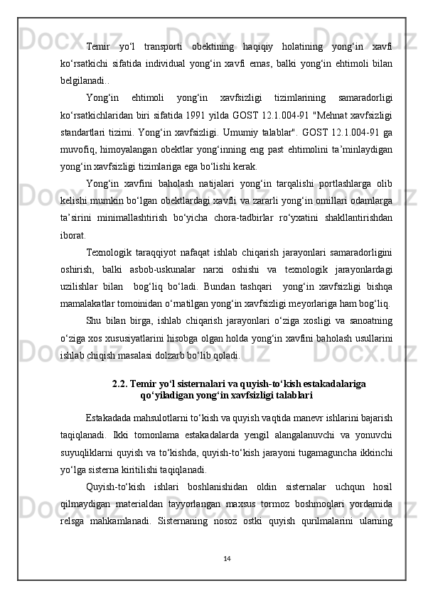 Temir   yo‘l   transporti   obektining   haqiqiy   holatining   yong‘in   xavfi
ko‘rsatkichi   sifatida   individual   yong‘in   xavfi   emas,   balki   yong‘in   ehtimoli   bilan
belgilanadi..
Yong‘in   ehtimoli   yong‘in   xavfsizligi   tizimlarining   samaradorligi
ko‘rsatkichlaridan biri sifatida 1991 yilda GOST 12.1.004-91 "Mehnat xavfsizligi
standartlari   tizimi.   Yong‘in   xavfsizligi.   Umumiy   talablar".   GOST   12.1.004-91   ga
muvofiq,   himoyalangan   obektlar   yong‘inning   eng   past   ehtimolini   ta’minlaydigan
yong‘in xavfsizligi tizimlariga ega bo‘lishi kerak.
Yong‘in   xavfini   baholash   natijalari   yong‘in   tarqalishi   portlashlarga   olib
kelishi mumkin bo‘lgan obektlardagi xavfli va zararli yong‘in omillari odamlarga
ta’sirini   minimallashtirish   bo‘yicha   chora-tadbirlar   ro‘yxatini   shakllantirishdan
iborat. 
Texnologik   taraqqiyot   nafaqat   ishlab   chiqarish   jarayonlari   samaradorligini
oshirish,   balki   asbob-uskunalar   narxi   oshishi   va   texnologik   jarayonlardagi
uzilishlar   bilan     bog‘liq   bo‘ladi.   Bundan   tashqari     yong‘in   xavfsizligi   bishqa
mamalakatlar tomoinidan o‘rnatilgan yong‘in xavfsizligi meyorlariga ham bog‘liq.
Shu   bilan   birga,   ishlab   chiqarish   jarayonlari   o‘ziga   xosligi   va   sanoatning
o‘ziga xos xususiyatlarini hisobga olgan holda yong‘in xavfini baholash usullarini
ishlab chiqish masalasi dolzarb bo‘lib qoladi. 
2.2. Temir yo‘l sisternalari va quyish-to‘kish estakadalariga
qo‘yiladigan yong‘in xavfsizligi talablari
Estakadada mahsulotlarni to‘kish va quyish vaqtida manevr ishlarini bajarish
taqiqlanadi.   Ikki   tomonlama   estakadalarda   yengil   alangalanuvchi   va   yonuvchi
suyuqliklarni quyish va to‘kishda, quyish-to‘kish jarayoni  tugamaguncha ikkinchi
yo‘lga sisterna kiritilishi taqiqlanadi.
Quyish-to‘kish   ishlari   boshlanishidan   oldin   sisternalar   uchqun   hosil
qilmaydigan   materialdan   tayyorlangan   maxsus   tormoz   boshmoqlari   yordamida
relsga   mahkamlanadi.   Sisternaning   nosoz   ostki   quyish   qurilmalarini   ularning
14 